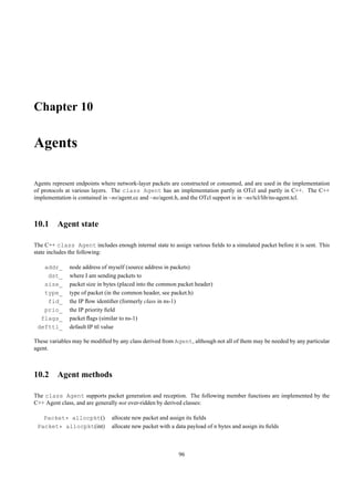 Chapter 10

Agents

Agents represent endpoints where network-layer packets are constructed or consumed, and are used in the implementation
of protocols at various layers. The class Agent has an implementation partly in OTcl and partly in C++. The C++
implementation is contained in ~ns/agent.cc and ~ns/agent.h, and the OTcl support is in ~ns/tcl/lib/ns-agent.tcl.



10.1 Agent state

The C++ class Agent includes enough internal state to assign various ﬁelds to a simulated packet before it is sent. This
state includes the following:

   addr_      node address of myself (source address in packets)
    dst_      where I am sending packets to
   size_      packet size in bytes (placed into the common packet header)
   type_      type of packet (in the common header, see packet.h)
    fid_      the IP ﬂow identiﬁer (formerly class in ns-1)
   prio_      the IP priority ﬁeld
  flags_      packet ﬂags (similar to ns-1)
 defttl_      default IP ttl value

These variables may be modiﬁed by any class derived from Agent, although not all of them may be needed by any particular
agent.



10.2 Agent methods

The class Agent supports packet generation and reception. The following member functions are implemented by the
C++ Agent class, and are generally not over-ridden by derived classes:

   Packet* allocpkt()          allocate new packet and assign its ﬁelds
 Packet* allocpkt(int)         allocate new packet with a data payload of n bytes and assign its ﬁelds



                                                           96
 