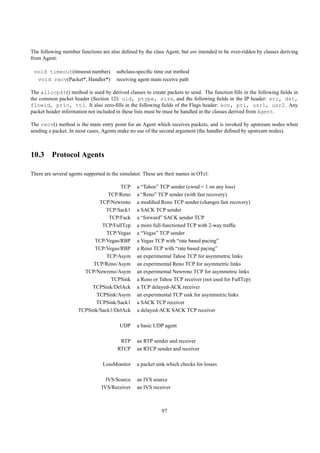 The following member functions are also deﬁned by the class Agent, but are intended to be over-ridden by classes deriving
from Agent:

 void timeout(timeout number)           subclass-speciﬁc time out method
  void recv(Packet*, Handler*)          receiving agent main receive path

The allocpkt() method is used by derived classes to create packets to send. The function ﬁlls in the following ﬁelds in
the common packet header (Section 12): uid, ptype, size, and the following ﬁelds in the IP header: src, dst,
flowid, prio, ttl. It also zero-ﬁlls in the following ﬁelds of the Flags header: ecn, pri, usr1, usr2. Any
packet header information not included in these lists must be must be handled in the classes derived from Agent.

The recv() method is the main entry point for an Agent which receives packets, and is invoked by upstream nodes when
sending a packet. In most cases, Agents make no use of the second argument (the handler deﬁned by upstream nodes).



10.3 Protocol Agents

There are several agents supported in the simulator. These are their names in OTcl:

                                      TCP        a “Tahoe” TCP sender (cwnd = 1 on any loss)
                                  TCP/Reno       a “Reno” TCP sender (with fast recovery)
                              TCP/Newreno        a modiﬁed Reno TCP sender (changes fast recovery)
                                 TCP/Sack1       a SACK TCP sender
                                  TCP/Fack       a “forward” SACK sender TCP
                               TCP/FullTcp       a more full-functioned TCP with 2-way trafﬁc
                                 TCP/Vegas       a “Vegas” TCP sender
                            TCP/Vegas/RBP        a Vegas TCP with “rate based pacing”
                            TCP/Vegas/RBP        a Reno TCP with “rate based pacing”
                                 TCP/Asym        an experimental Tahoe TCP for asymmetric links
                           TCP/Reno/Asym         an experimental Reno TCP for asymmetric links
                        TCP/Newreno/Asym         an experimental Newreno TCP for asymmetric links
                                   TCPSink       a Reno or Tahoe TCP receiver (not used for FullTcp)
                           TCPSink/DelAck        a TCP delayed-ACK receiver
                             TCPSink/Asym        an experimental TCP sink for asymmetric links
                            TCPSink/Sack1        a SACK TCP receiver
                      TCPSink/Sack1/DelAck       a delayed-ACK SACK TCP receiver

                                         UDP     a basic UDP agent

                                         RTP     an RTP sender and receiver
                                        RTCP     an RTCP sender and receiver

                                 LossMonitor     a packet sink which checks for losses

                                   IVS/Source    an IVS source
                                 IVS/Receiver    an IVS receiver



                                                             97
 