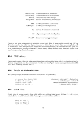 CtrMcast/Encap     a “centralised multicast” encapsulator
                              CtrMcast/Decap     a “centralised multicast” de-encapsulator
                                    Message      a protocol to carry textual messages
                               Message/Prune     processes multicast routing prune messages

                                      SRM        an SRM agent with non-adaptive timers
                               SRM/Adaptive      an SRM agent with adaptive timers

                                          Tap    interfaces the simulator to a live network

                                         Null    a degenerate agent which discards packets

                                   rtProto/DV    distance-vector routing protocol agent


Agents are used in the implementation of protocols at various layers. Thus, for some transport protocols (e.g. UDP) the
distribution of packet sizes and/or inter-departure times may be dictated by some separate object representing the demands
of an application. To this end, agents expose an application programming interface (API) to the application. For agents used
in the implementation of lower-layer protocols (e.g. routing agents), size and departure timing is generally dictated by the
agent’s own processing of protocol messages.



10.4 OTcl Linkage

Agents may be created within OTcl and an agent’s internal state can be modiﬁed by use of Tcl’s set function and any Tcl
functions an Agent (or its base classes) implements. Note that some of an Agent’s internal state may exist only within OTcl,
and is thus is not directly accessible from C++.



10.4.1 Creating and Manipulating Agents

The following example illustrates the creation and modiﬁcation of an Agent in OTcl:


           set newtcp [new Agent/TCP]                                        ;# create new object (and C++ shadow object)
           $newtcp set window_ 20                                                       ;# sets the tcp agent’s window to 20
           $newtcp target $dest                                                ;# target is implemented in Connector class
           $newtcp set portID_ 1                                                         ;# exists only in OTcl, not in C++



10.4.2 Default Values

Default values for member variables, those visible in OTcl only and those linked between OTcl and C++ with bind are
initialized in the ~ns/tcl/lib/ns-default.tcl ﬁle. For example, Agent is initialized as follows:


           Agent set fid_ 0
           Agent set prio_ 0
           Agent set addr_ 0

                                                            98
 