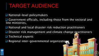 TARGET AUDIENCE
 National-level policymakers
 Government officials, including those from the sectoral and
line ministries,
 National and local disaster risk reduction practitioners
 Disaster risk management and climate change practitioners
 Technical experts
 Regional inter-governmental organizations
 