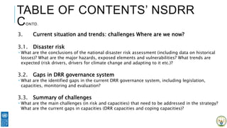 TABLE OF CONTENTS’ NSDRR
CONTD.
3. Current situation and trends: challenges Where are we now?
3.1. Disaster risk
 What are the conclusions of the national disaster risk assessment (including data on historical
losses)? What are the major hazards, exposed elements and vulnerabilities? What trends are
expected (risk drivers, drivers for climate change and adapting to it etc.)?
3.2. Gaps in DRR governance system
 What are the identified gaps in the current DRR governance system, including legislation,
capacities, monitoring and evaluation?
3.3. Summary of challenges
 What are the main challenges (in risk and capacities) that need to be addressed in the strategy?
What are the current gaps in capacities (DRR capacities and coping capacities)?
 