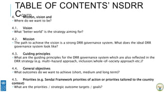 TABLE OF CONTENTS’ NSDRR
CONTD4. Mission, vision and
 Where do we want to be?
4.1. Vision
 What “better world” is the strategy aiming for?
4.2. Mission
 The path to achieve the vision is a strong DRR governance system. What does the ideal DRR
governance system look like?
4.3. Guiding principles
 What are the guiding principles for the DRR governance system which are also reflected in the
DRR strategy (e.g. multi-hazard approach, inclusion/whole-of-society approach etc.)?
4.4. General objectives
 What outcomes do we want to achieve (short, medium and long term)?
4.5. Priorities (e.g. Sendai Framework priorities of action or priorities tailored to the country
context)
 What are the priorities / strategic outcome targets / goals?
 