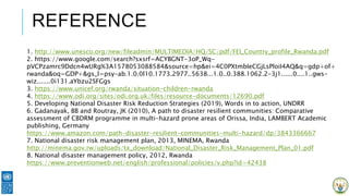 REFERENCE
1. http://www.unesco.org/new/fileadmin/MULTIMEDIA/HQ/SC/pdf/FEI_Country_profile_Rwanda.pdf
2. https://www.google.com/search?sxsrf=ACYBGNT-3oP_Wq-
pVCPzamrc9Ddcn4wURg%3A1578053088584&source=hp&ei=4C0PXtmbIeCGjLsPloiI4AQ&q=gdp+of+
rwanda&oq=GDP+&gs_l=psy-ab.1.0.0l10.1773.2977..5638...1.0..0.388.1062.2-3j1......0....1..gws-
wiz.......0i131.aYbzu2SFGgs
3. https://www.unicef.org/rwanda/situation-children-rwanda
4. https://www.odi.org/sites/odi.org.uk/files/resource-documents/12690.pdf
5. Developing National Disaster Risk Reduction Strategies (2019), Words in to action, UNDRR
6. Gadanayak, BB and Routray, JK (2010), A path to disaster resilient communities: Comparative
assessment of CBDRM programme in multi-hazard prone areas of Orissa, India, LAMBERT Academic
publishing, Germany
https://www.amazon.com/path-disaster-resilient-communities-multi-hazard/dp/3843366667
7. National disaster risk management plan, 2013, MINEMA, Rwanda
http://minema.gov.rw/uploads/tx_download/National_Disaster_Risk_Management_Plan_01.pdf
8. National disaster management policy, 2012, Rwanda
https://www.preventionweb.net/english/professional/policies/v.php?id=42438
 