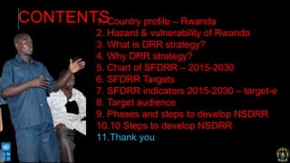CONTENTS1. Country profile – Rwanda
2. Hazard & vulnerability of Rwanda
3. What is DRR strategy?
4. Why DRR strategy?
5. Chart of SFDRR – 2015-2030
6. SFDRR Targets
7. SFDRR indicators 2015-2030 – target-e
8. Target audience
9. Phases and steps to develop NSDRR
10.10 Steps to develop NSDRR
11.Thank you
 