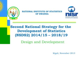 NATIONAL INSTITUTE OF STATISTICS
OF RWANDA

Second National Strategy for the
Development of Statistics
(NSDS2) 2014/15 – 2018/19
Design and Development
Kigali, November 2013

 
