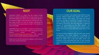 NSDT
NasdaToken (NSDT) is a token that was created through
Ethereum's platform and blockchain. Its max supply was set at
84,000,000 (eighty-four million), which corresponds exactly to
the maximum supply of NSD (Nasdacoin) that will ever exist.
Max supply of NSDT can never be changed, maintaining the
same number forever, generating, shortage in the market and
value of the token.
IMPORTANT: Note that the NSDT is a token of the Ethereum
platform, therefore, like any other token, it also has its smart
contract number which is:
0x36e31c256a56f791f636df25306a4446fd43e4a7. This contract
number serves to verify authenticity and prevent fraud.
Please do not use this contract as a deposit, as the amount
sent to this contract will be lost.
OUR GOAL
As all of our members may already know, DOBI Exchange
recently suffered attacks from hackers and ended its
activities without prior notice. This news has caused
enormous damage to thousands of people around the
world. Amongst those users were members of the Niox
and Nitrox community, who had deposited a significant
amount of crypto-assets on the DOBI platform. This
means that DOBI currently owns most of these crypto-
assets and we don't know what that could mean in the
future.
To prevent future problems with the price and market
manipulation, the Wioxi platform is providing an
exchange system, where all users can convert Niox and
Nitrox for NSDT. This is the new token where only
members of the community will own it, thus ensuring
control and stability of the crypto-asset by the community
itself.
 