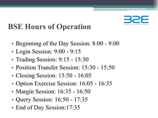 BSE Hours of Operation

•   Beginning of the Day Session: 8:00 - 9:00
•   Login Session: 9:00 - 9:15
•   Trading Session: 9:15 - 15:30
•   Position Transfer Session: 15:30 - 15:50
•   Closing Session: 15:50 - 16:05
•   Option Exercise Session: 16:05 - 16:35
•   Margin Session: 16:35 - 16:50
•   Query Session: 16:50 - 17:35
•   End of Day Session:17:35
 