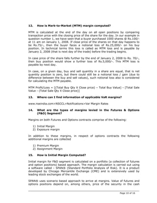 12.   How is Mark-to-Market (MTM) margin computed?

MTM is calculated at the end of the day on all open positions by comparing
transaction price with the closing price of the share for the day. In our example in
question number 1, we have seen that a buyer purchased 1000 shares @ Rs.100/-
at 11 am on January 1, 2008. If close price of the shares on that day happens to
be Rs.75/-, then the buyer faces a notional loss of Rs.25,000/- on his buy
position. In technical terms this loss is called as MTM loss and is payable by
January 2, 2008 (that is next day of the trade) before the trading begins.

In case price of the share falls further by the end of January 2, 2008 to Rs. 70/-,
then buy position would show a further loss of Rs.5,000/-. This MTM loss is
payable by next day.

In case, on a given day, buy and sell quantity in a share are equal, that is net
quantity position is zero, but there could still be a notional loss / gain (due to
difference between the buy and sell values), such notional loss also is considered
for calculating the MTM payable.

MTM Profit/Loss = [(Total Buy Qty X Close price) – Total Buy Value] - [Total Sale
Value - (Total Sale Qty X Close price)]

13.   Where can I find information of applicable VaR margins?

www.nseindia.com>NSCCL>Notifications>Var Margin Rates

14.   What are the types of margins levied in the Futures & Options
      (F&O) Segment?

Margins on both Futures and Options contracts comprise of the following:

   1) Initial Margin
   2) Exposure margin

In addition to these margins, in respect of options contracts the following
additional margins are collected

   1) Premium Margin
   2) Assignment Margin

15.   How is Initial Margin Computed?

Initial margin for F&O segment is calculated on a portfolio (a collection of futures
and option positions) based approach. The margin calculation is carried out using
a software called - SPAN® (Standard Portfolio Analysis of Risk). It is a product
developed by Chicago Mercantile Exchange (CME) and is extensively used by
leading stock exchanges of the world.

SPAN® uses scenario based approach to arrive at margins. Value of futures and
options positions depend on, among others, price of the security in the cash


                                                                     Page 10 of 16
 