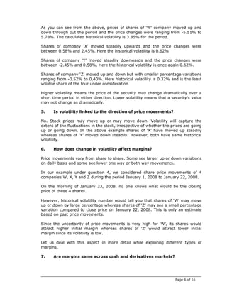 As you can see from the above, prices of shares of ‘W’ company moved up and
down through out the period and the price changes were ranging from -5.51% to
5.78%. The calculated historical volatility is 3.85% for the period.

Shares of company ‘X’ moved steadily upwards and the price changes were
between 0.58% and 2.45%. Here the historical volatility is 0.62%

Shares of company ‘Y’ moved steadily downwards and the price changes were
between -2.45% and 0.58%. Here the historical volatility is once again 0.62%.

Shares of company ‘Z’ moved up and down but with smaller percentage variations
ranging from -0.52% to 0.40%. Here historical volatility is 0.32% and is the least
volatile share of the four under consideration.

Higher volatility means the price of the security may change dramatically over a
short time period in either direction. Lower volatility means that a security's value
may not change as dramatically.

5.    Is volatility linked to the direction of price movements?

No. Stock prices may move up or may move down. Volatility will capture the
extent of the fluctuations in the stock, irrespective of whether the prices are going
up or going down. In the above example shares of ‘X’ have moved up steadily
whereas shares of ‘Y’ moved down steadily. However, both have same historical
volatility.

6.    How does change in volatility affect margins?

Price movements vary from share to share. Some see larger up or down variations
on daily basis and some see lower one way or both way movements.

In our example under question 4, we considered share price movements of 4
companies W, X, Y and Z during the period January 1, 2008 to January 22, 2008.

On the morning of January 23, 2008, no one knows what would be the closing
price of these 4 shares.

However, historical volatility number would tell you that shares of ‘W’ may move
up or down by large percentage whereas shares of ‘Z’ may see a small percentage
variation compared to close price on January 22, 2008. This is only an estimate
based on past price movements.

Since the uncertainty of price movements is very high for ‘W’, its shares would
attract higher initial margin whereas shares of ‘Z’ would attract lower initial
margin since its volatility is low.

Let us deal with this aspect in more detail while exploring different types of
margins.

7.    Are margins same across cash and derivatives markets?




                                                                       Page 6 of 16
 