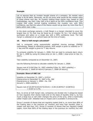 Example

Let us assume that an investor bought shares of a company. Its market value
today is Rs.50 lakhs. Obviously, we do not know what would be the market value
of these shares next day. An investor holding these shares may, based on VaR
methodology, say that 1-day VaR is Rs.4 lakhs at the 99% confidence level. This
implies that under normal trading conditions the investor can, with 99%
confidence, say that the value of the shares would not go down by more than Rs.4
lakhs within next 1-day.

In the stock exchange scenario, a VaR Margin is a margin intended to cover the
largest loss (in %) that may be faced by an investor for his / her shares (both
purchases and sales) on a single day with a 99% confidence level. The VaR
margin is collected on an upfront basis (at the time of trade).

10.   How is VaR margin calculated?

VaR is computed using exponentially weighted moving average (EWMA)
methodology. Based on statistical analysis, 94% weight is given to volatility on ‘T-
1’ day and 6% weight is given to ‘T’ day returns.

To compute volatility for January 1, 2008, first we need to compute day’s return
for Jan 1, 2008 by using LN (close price on Jan 1, 2008 / close price on Dec 31,
2007).

Take volatility computed as on December 31, 2007.

Use the following formula to calculate volatility for January 1, 2008:

Square root of [0.94*(Dec 31, 2007 volatility)*(Dec 31, 2007 volatility) +
0.06*(January 1, 2008 LN return)*(January 1, 2008 LN return)]

Example: Share of ABC Ltd

Volatility on December 31, 2007 = 0.0314
Closing price on December 31, 2007 = Rs. 360
Closing price on January 1, 2008 = Rs. 330
January 1, 2008 volatility =

Square root of [(0.94*(0.0314)*(0.0314) + 0.06 (0.08701)* (0.08701)]
            = 0.037 or 3.7%

Now, to arrive at VaR margin rate, companies are divided into 3 categories based
on how regularly their shares trade and on the basis of liquidity (that is, by how
much a large buy or sell order changes the price of the scrip, what is technically
called ‘impact cost’. Detailed note on impact cost is available in annexure B).

Group I consists of shares that are regularly traded (that is, on more than 80% of
the trading days in the previous six months) and have high liquidity (that is,
impact cost less than 1%). Group II consists of shares that are regularly traded
(again, more than 80% of the trading days in the previous six months) but with



                                                                         Page 8 of 16
 