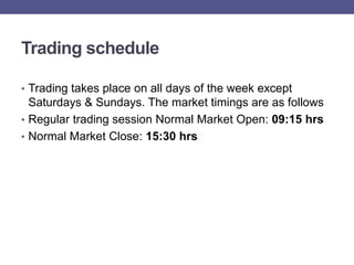 Trading schedule

• Trading takes place on all days of the week except
  Saturdays & Sundays. The market timings are as follows
• Regular trading session Normal Market Open: 09:15 hrs
• Normal Market Close: 15:30 hrs
 