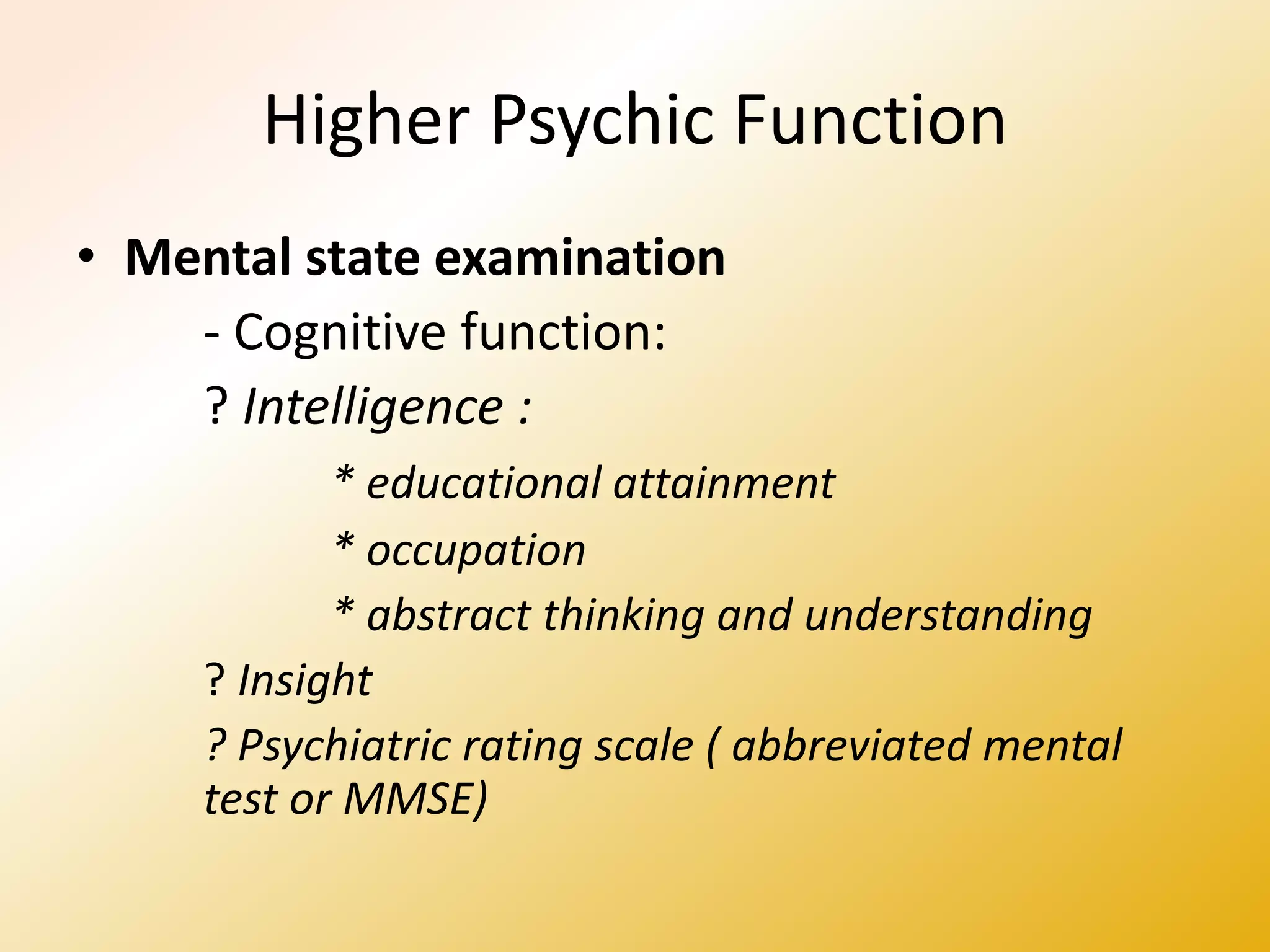 Higher Psychic Function
• Mental state examination
- Cognitive function:
? Intelligence :
* educational attainment
* occupation
* abstract thinking and understanding
? Insight
? Psychiatric rating scale ( abbreviated mental
test or MMSE)
 