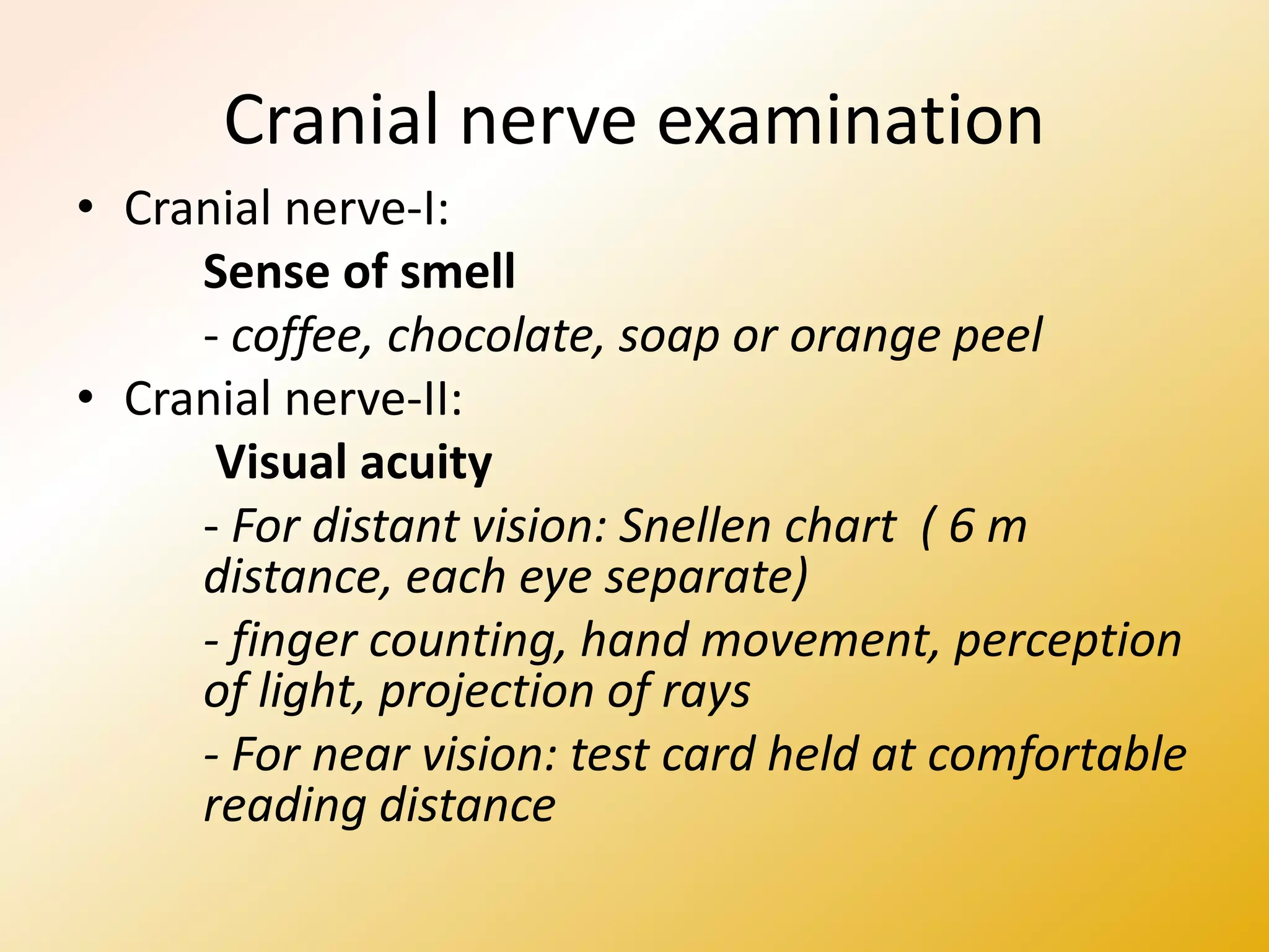 Cranial nerve examination
• Cranial nerve-I:
Sense of smell
- coffee, chocolate, soap or orange peel
• Cranial nerve-II:
Visual acuity
- For distant vision: Snellen chart ( 6 m
distance, each eye separate)
- finger counting, hand movement, perception
of light, projection of rays
- For near vision: test card held at comfortable
reading distance
 