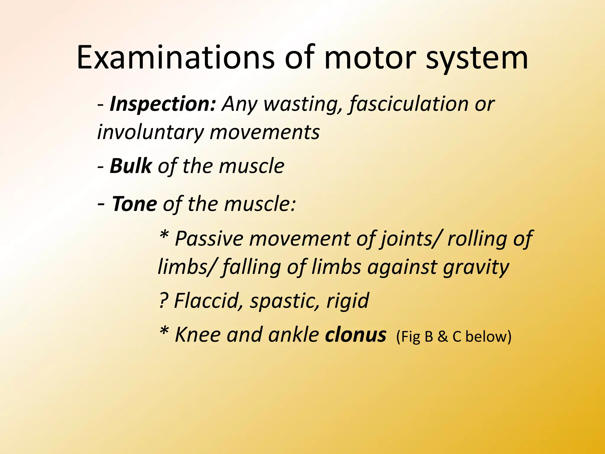 Examinations of motor system
- Inspection: Any wasting, fasciculation or
involuntary movements
- Bulk of the muscle
- Tone of the muscle:
* Passive movement of joints/ rolling of
limbs/ falling of limbs against gravity
? Flaccid, spastic, rigid
* Knee and ankle clonus (Fig B & C below)
 