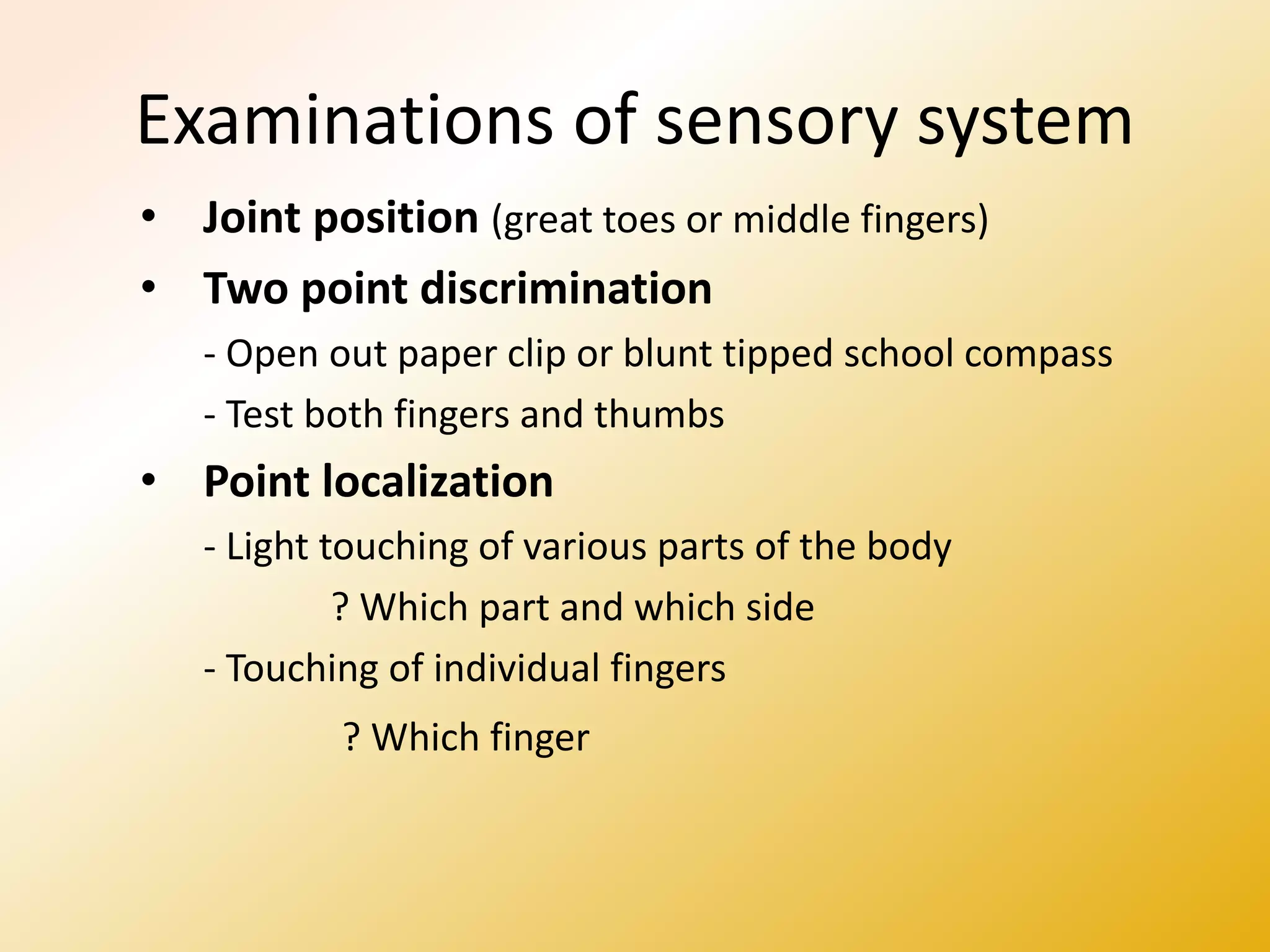 Examinations of sensory system
• Joint position (great toes or middle fingers)
• Two point discrimination
- Open out paper clip or blunt tipped school compass
- Test both fingers and thumbs
• Point localization
- Light touching of various parts of the body
? Which part and which side
- Touching of individual fingers
? Which finger
 