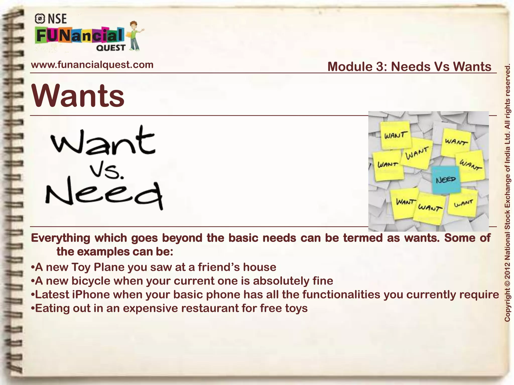 www.funancialquest.com                               Module 3: Needs Vs Wants




                                                                                        Copyright © 2012 National Stock Exchange of India Ltd. All rights reserved.
Wants



Everything which goes beyond the basic needs can be termed as wants. Some of
    the examples can be:
While we are learning to differentiate between the Needs and the Wants, it does not
mean that you should only buy things that you need. The key is to Balance your
Needs and your Wants, with a priority always fixed on the Needs.




                                                                              Vol. 1.1-4n4
 