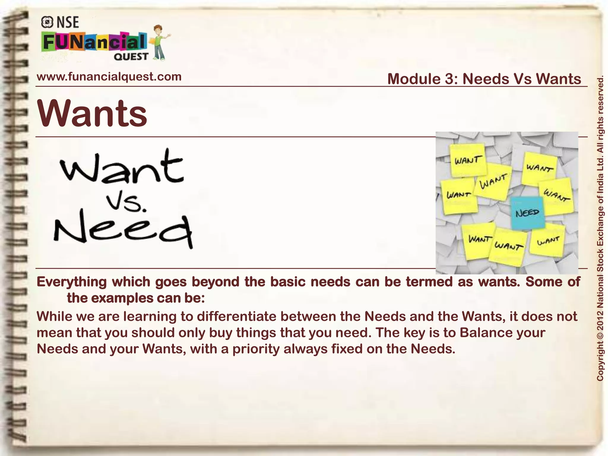 www.funancialquest.com                     Module 3: Needs Vs Wants




                                                                         Copyright © 2012 National Stock Exchange of India Ltd. All rights reserved.
Needs Vs Wants
                         •What is it?
                         •Needs
                         •Wants
                         •Think before you spend
                         •Why is it important?
                         •How to tell the difference?
                         •What's it's use in real life?
                         •Examples
                         •Conclusion
                                                               Vol. 1.1-4n4
 