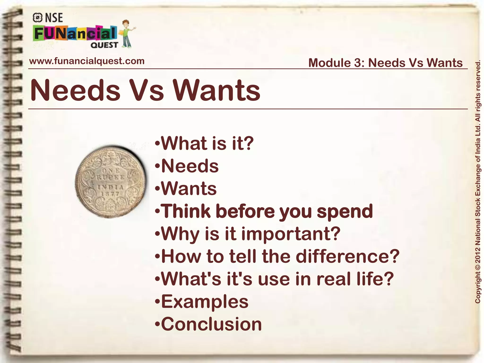 www.funancialquest.com                                 Module 3: Needs Vs Wants




                                                                                            Copyright © 2012 National Stock Exchange of India Ltd. All rights reserved.
Think before you spend



Handle with Care

Before you buy something, ask yourself, “Do I need this item, or do I just want it?”
You may be surprised at how many things are actually “wants.
A Balanced approach would not just ensure that your Needs are taken care of, it
would also ensure that you have savings to meet some of your wants too!
Take the following steps to ensure a balance:
-Make a habit to save regularly, even if it is in small amounts
-Plan your expenses – take note of even small expenses
-Prioritise your wants too – which of your wants to meet first?
                                                                                  Vol. 1.1-4n4
 