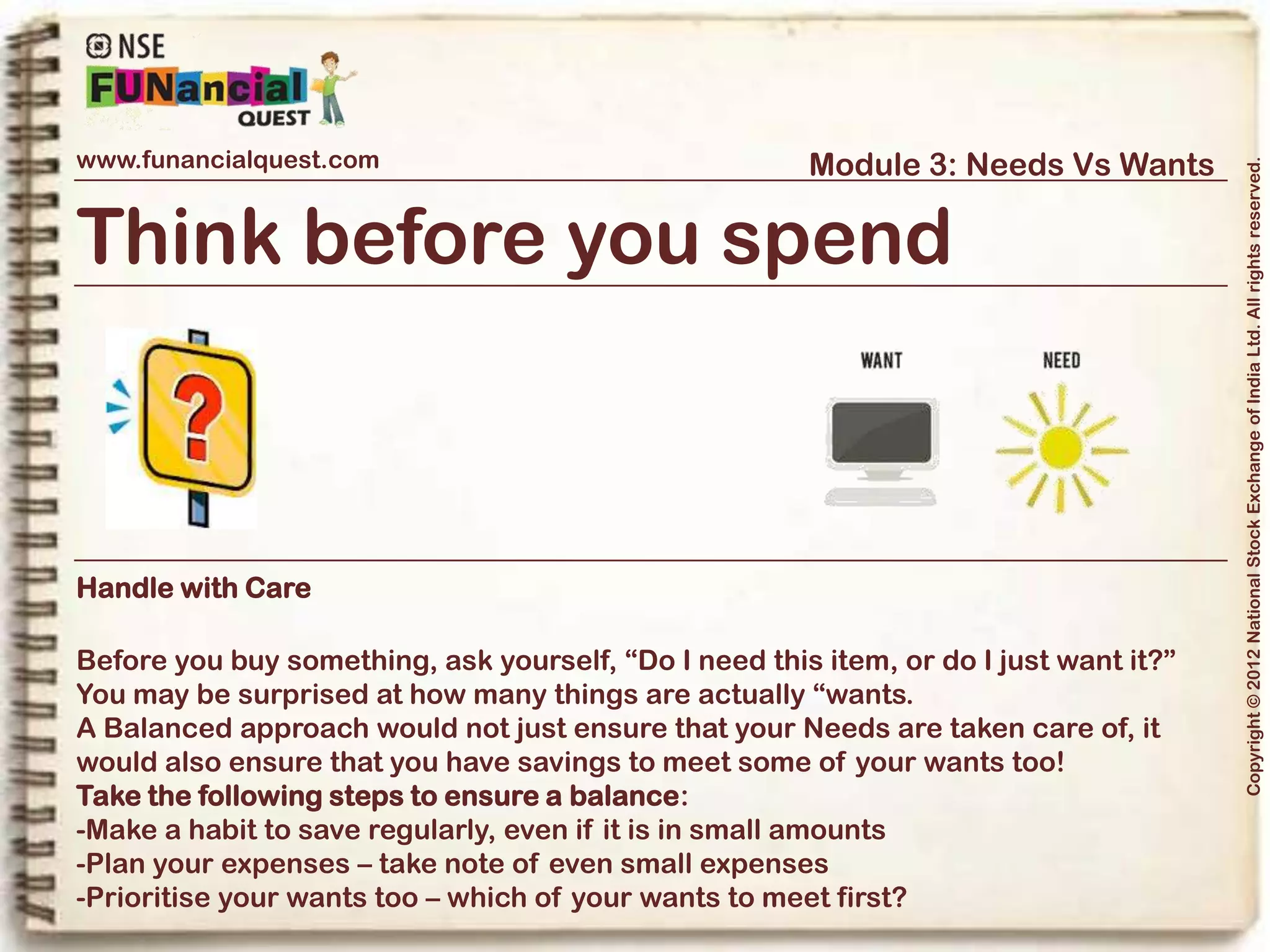 www.funancialquest.com                     Module 3: Needs Vs Wants




                                                                         Copyright © 2012 National Stock Exchange of India Ltd. All rights reserved.
Needs Vs Wants
                         •What is it?
                         •Needs
                         •Wants
                         •Think before you spend
                         •Why is it important?
                         •How to tell the difference?
                         •What's it's use in real life?
                         •Examples
                         •Conclusion
                                                               Vol. 1.1-4n4
 