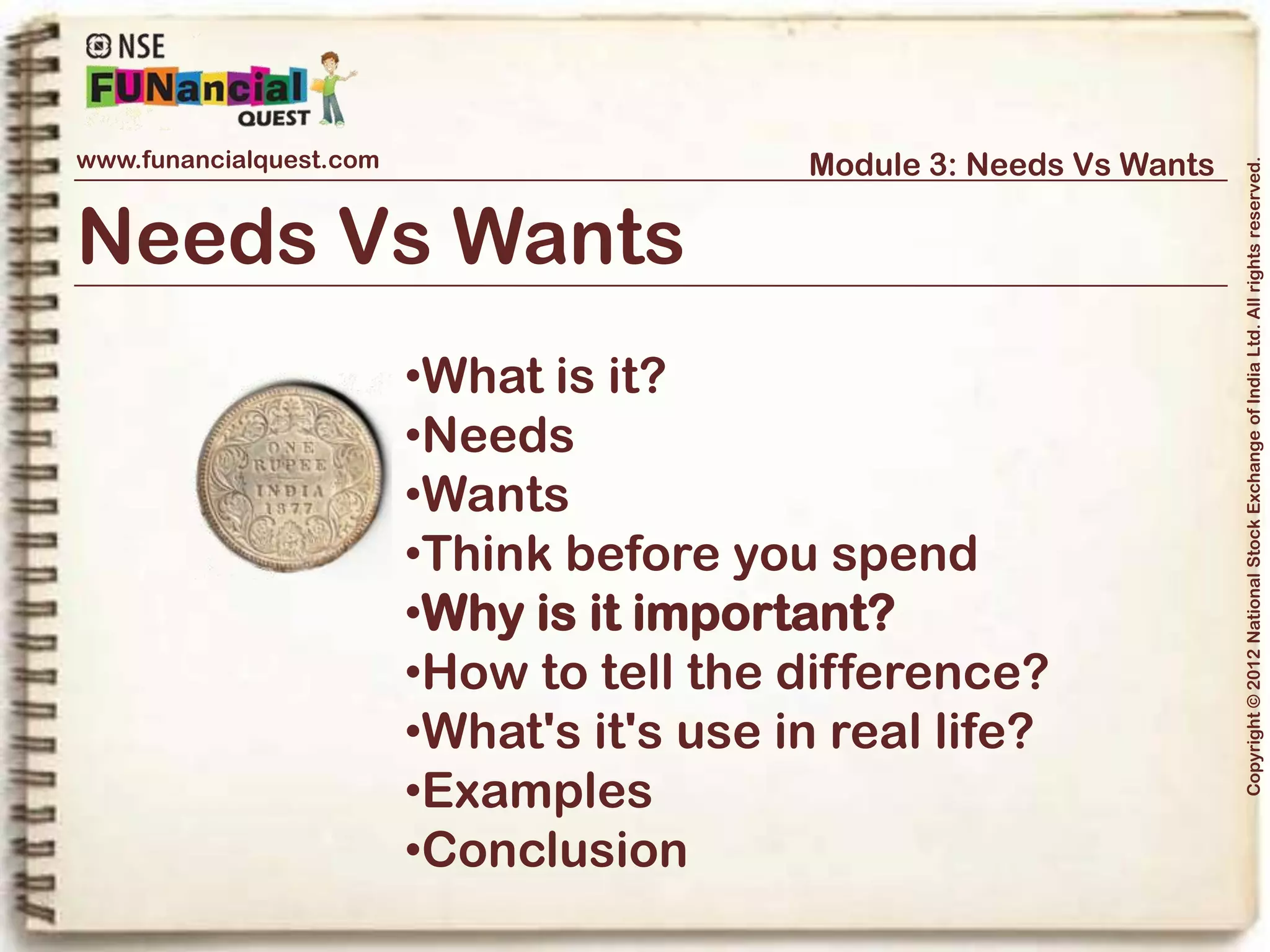 www.funancialquest.com                                Module 3: Needs Vs Wants




                                                                                         Copyright © 2012 National Stock Exchange of India Ltd. All rights reserved.
Why is it important?



Balanced Living is Important!

Life is but a balancing act. Too much of anything thus is bad. Sometimes, we get
confused between our priorities and for some wants, get deprived of our needs.
Thus it is important to keep the balance and be aware of the needs and the wants. It
is important to save and plan expenses.




                                                                               Vol. 1.1-4n4
 