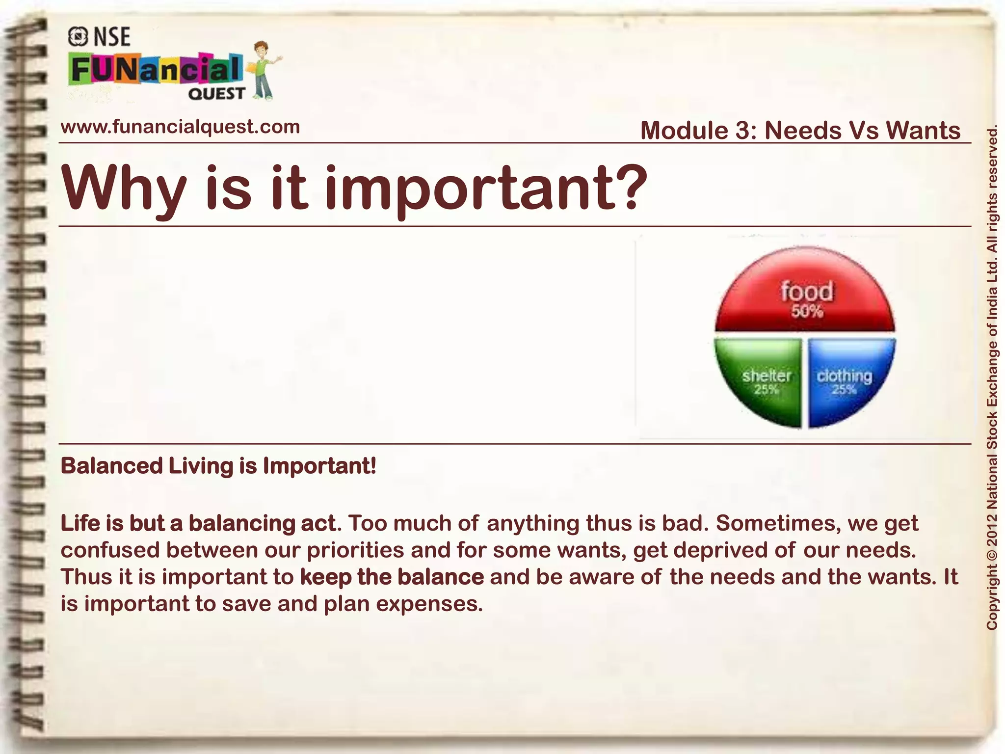 www.funancialquest.com                     Module 3: Needs Vs Wants




                                                                         Copyright © 2012 National Stock Exchange of India Ltd. All rights reserved.
Needs Vs Wants
                         •What is it?
                         •Needs
                         •Wants
                         •Think before you spend
                         •Why is it important?
                         •How to tell the difference?
                         •What's it's use in real life?
                         •Examples
                         •Conclusion
                                                               Vol. 1.1-4n4
 