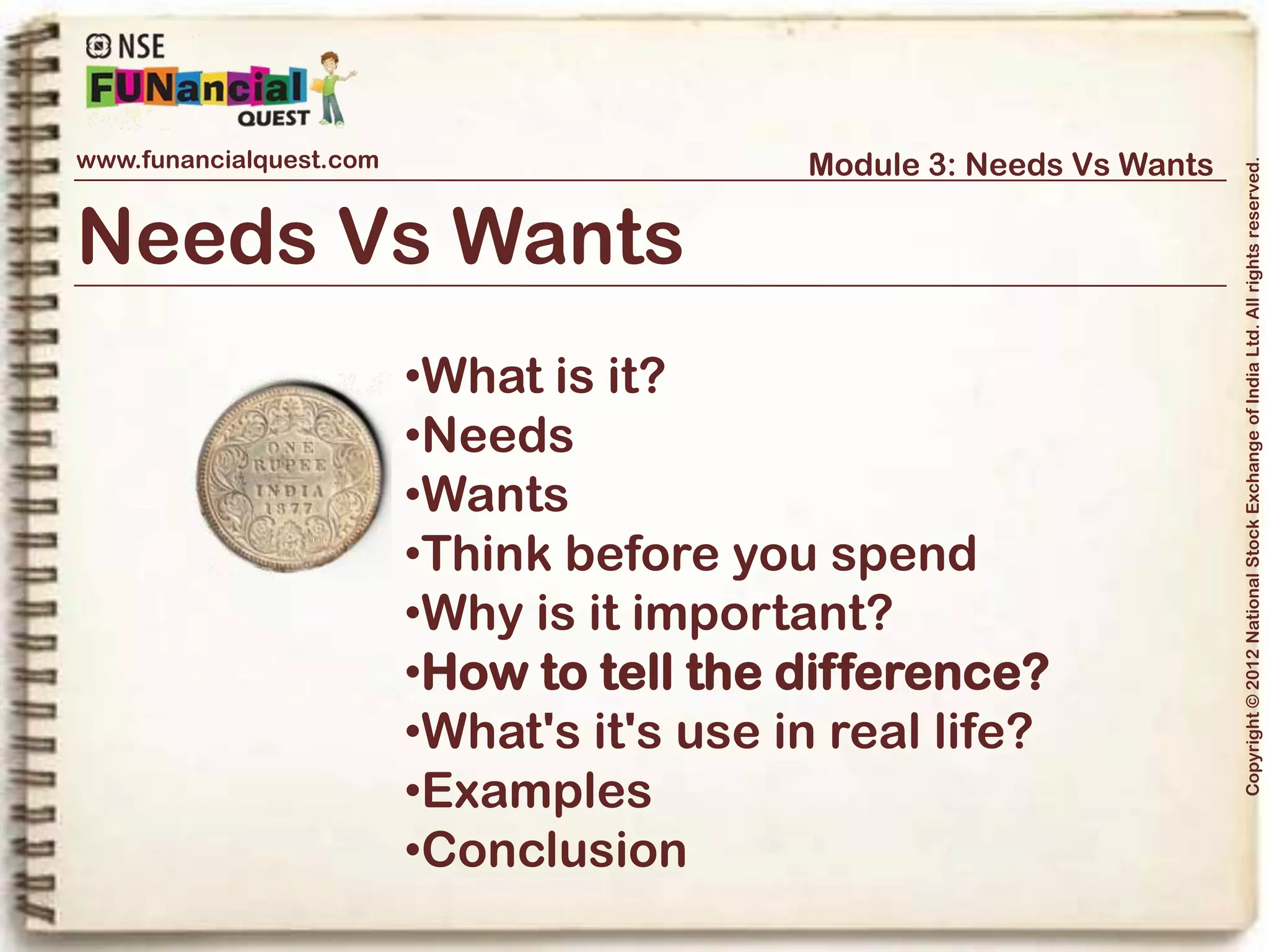 www.funancialquest.com                               Module 3: Needs Vs Wants




                                                                                      Copyright © 2012 National Stock Exchange of India Ltd. All rights reserved.
How to tell the difference?



The Judgement

Here are a few questions which can be asked in case there is a confusion.
-Would you be able to afford it with your current savings?
-Would not having the thing affect your day to day living?
-Would delaying the buy affect your day to day living?
-Would buying a cheaper version affect your day to day living?
-Would it affect your long and short term saving goals?
-Would you be making the purchase just because it feels good?

                                                                            Vol. 1.1-4n4
 