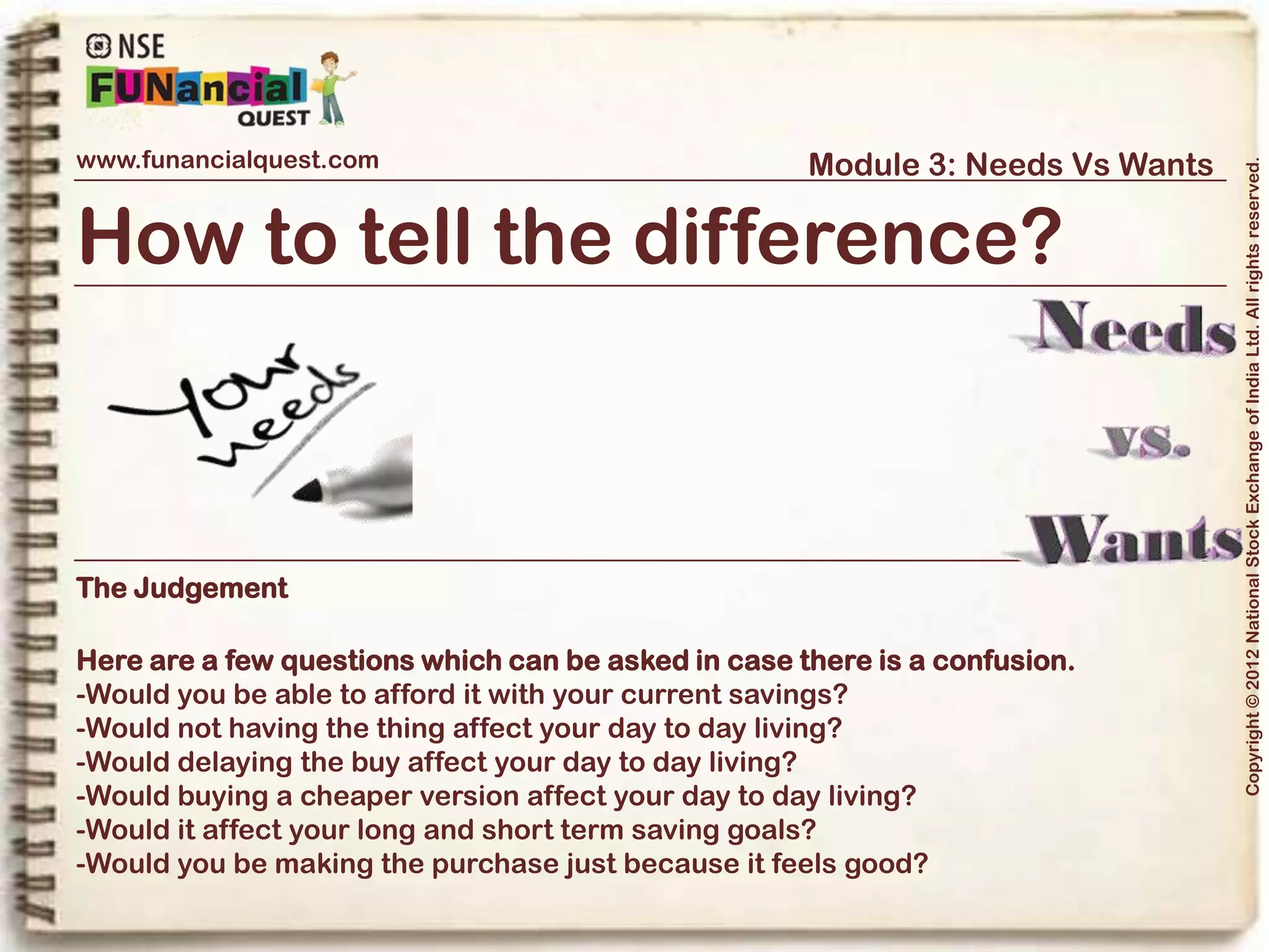 www.funancialquest.com                                  Module 3: Needs Vs Wants




                                                                                      Copyright © 2012 National Stock Exchange of India Ltd. All rights reserved.
How to tell the difference?



The Judgement

If the answer to most of the above questions is „NO‟,

You should term the item as a „Need‟ and go ahead and make the purchase! In any
other circumstance, it is merely a „Want‟ and its purchase should be delayed as
long as possible.




                                                                            Vol. 1.1-4n4
 
