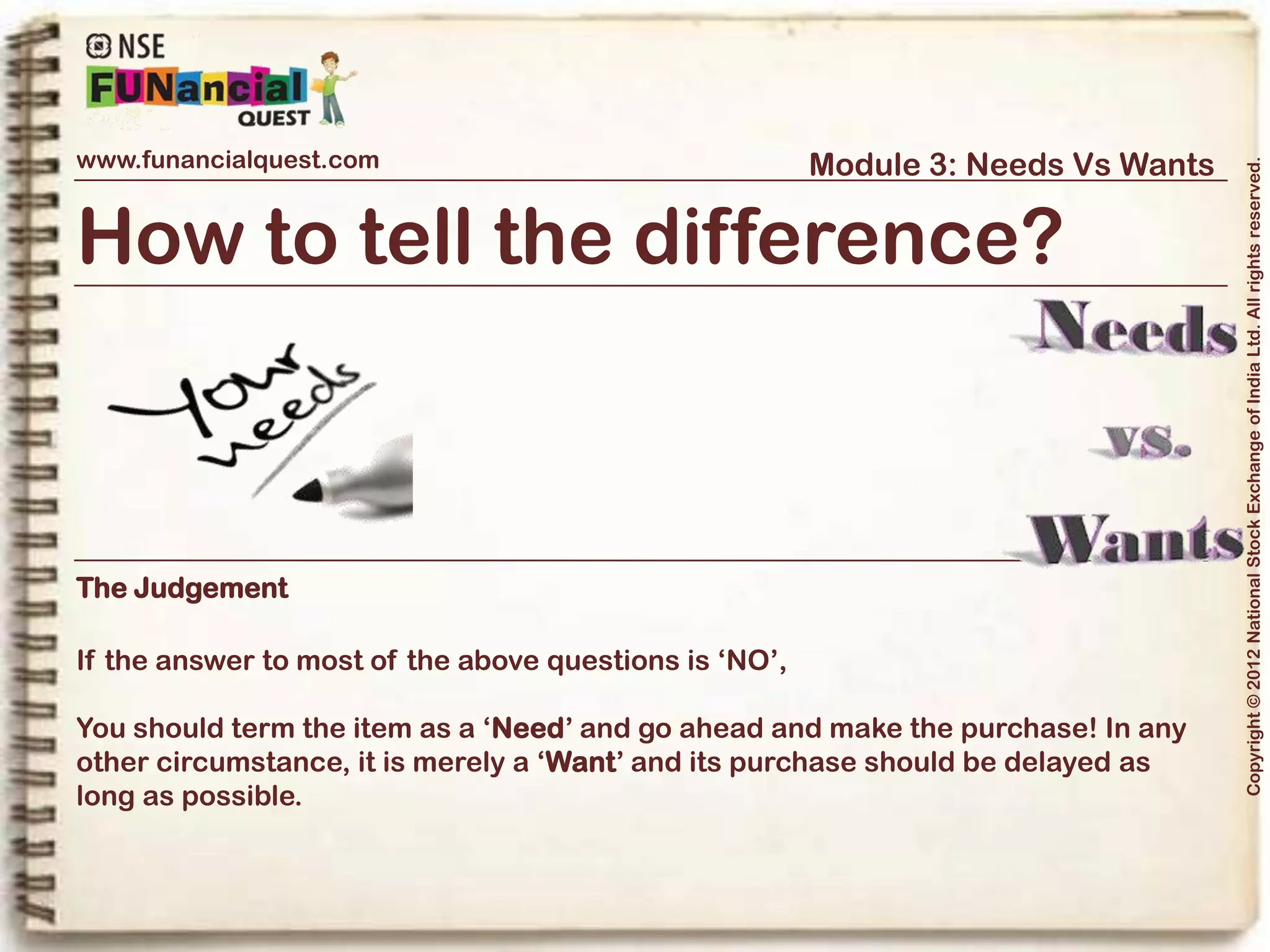 www.funancialquest.com                     Module 3: Needs Vs Wants




                                                                         Copyright © 2012 National Stock Exchange of India Ltd. All rights reserved.
Needs Vs Wants
                         •What is it?
                         •Needs
                         •Wants
                         •Think before you spend
                         •Why is it important?
                         •How to tell the difference?
                         •What's it's use in real life?
                         •Examples
                         •Conclusion
                                                               Vol. 1.1-4n4
 