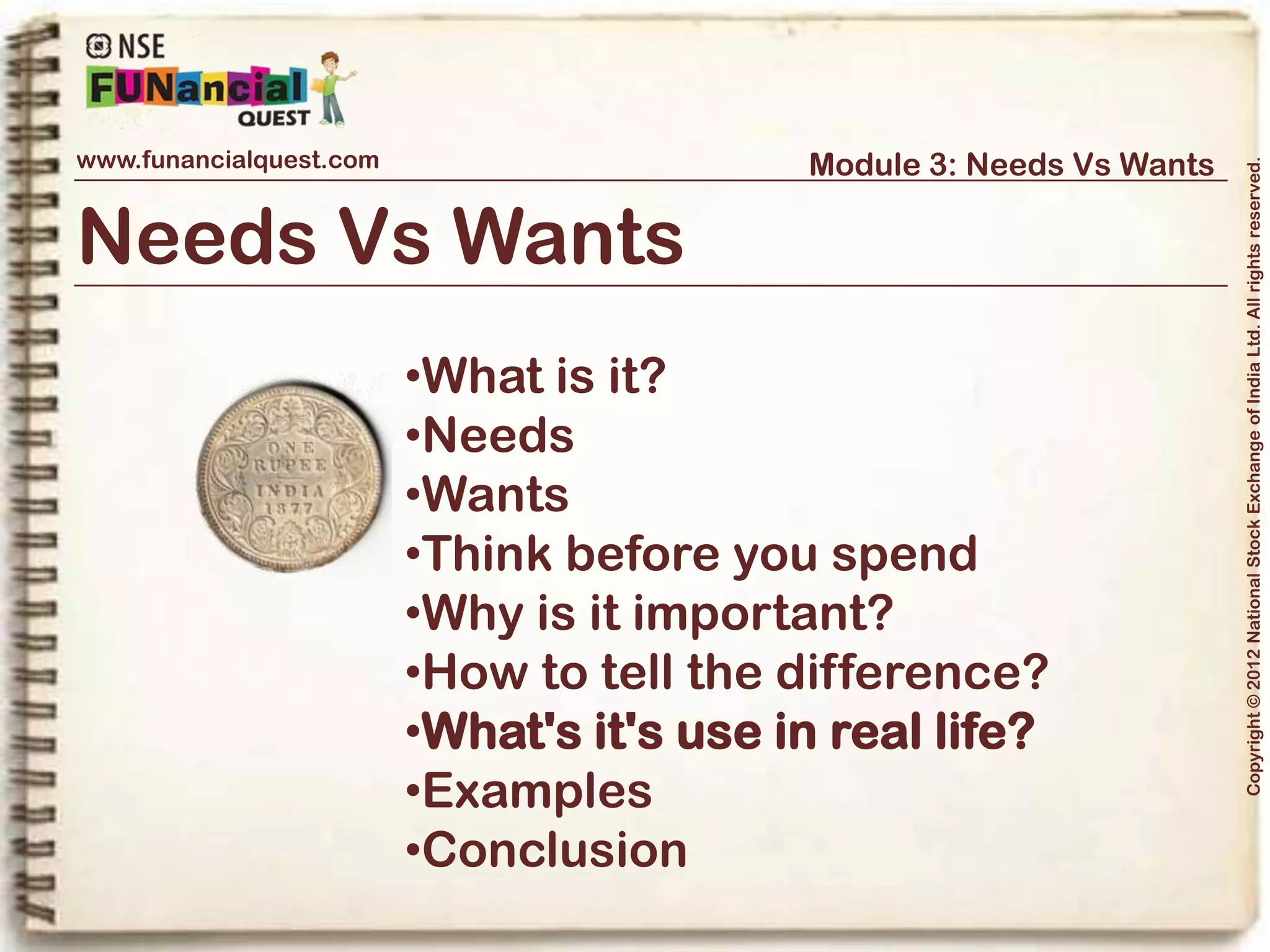 www.funancialquest.com                               Module 3: Needs Vs Wants




                                                                                        Copyright © 2012 National Stock Exchange of India Ltd. All rights reserved.
What's it's use in real life?



The Yin-Yan of Life.

Our resources are always scares when it comes to meeting all our needs and
wants.

Thus, life is a balancing act of choices between Needs and Wants. If we pursue the
wants without a check, our Needs may be left unattended and thus may affect our
day to day lives.


                                                                              Vol. 1.1-4n4
 