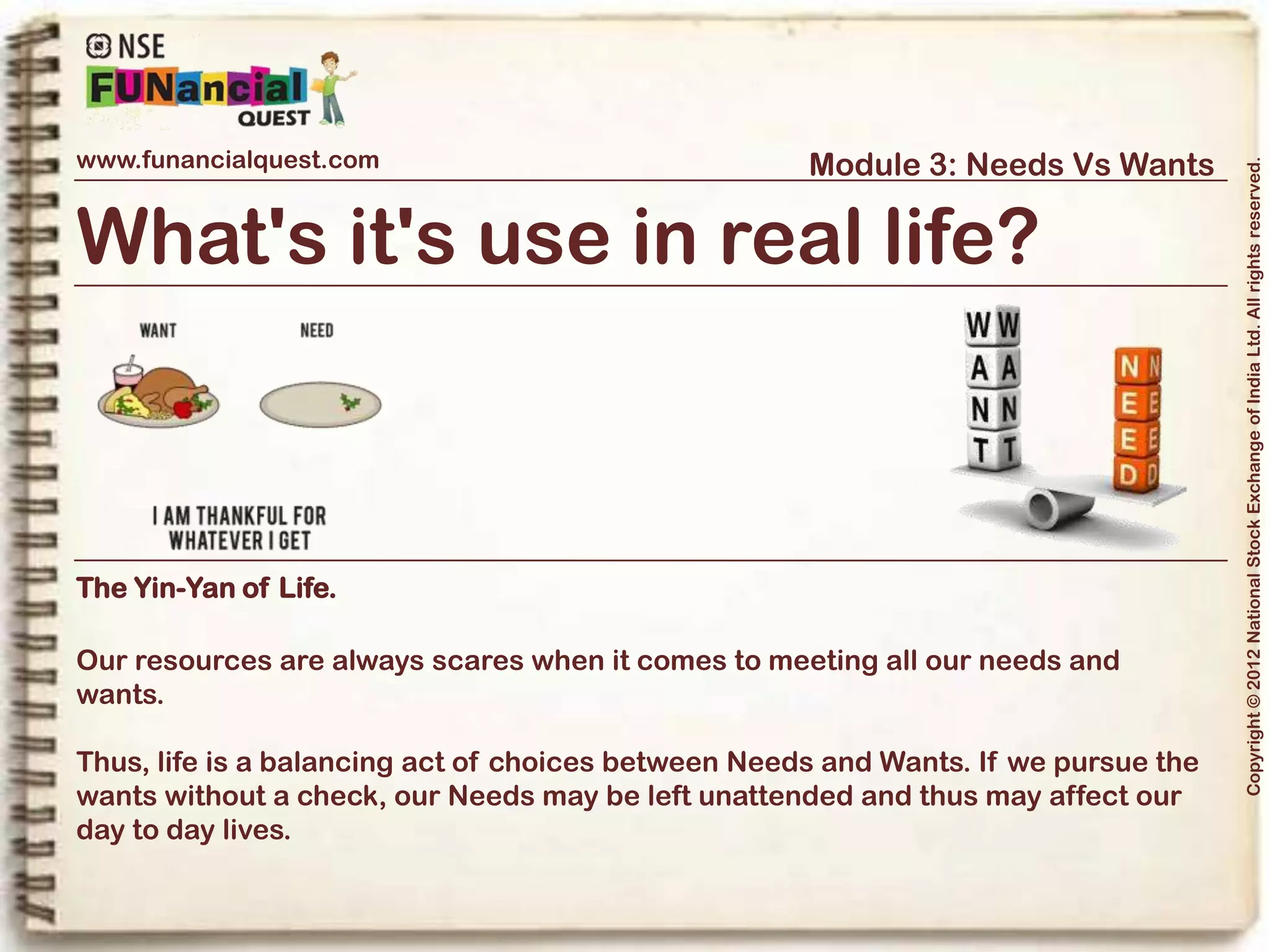 www.funancialquest.com                     Module 3: Needs Vs Wants




                                                                         Copyright © 2012 National Stock Exchange of India Ltd. All rights reserved.
Needs Vs Wants
                         •What is it?
                         •Needs
                         •Wants
                         •Think before you spend
                         •Why is it important?
                         •How to tell the difference?
                         •What's it's use in real life?
                         •Examples
                         •Conclusion
                                                               Vol. 1.1-4n4
 