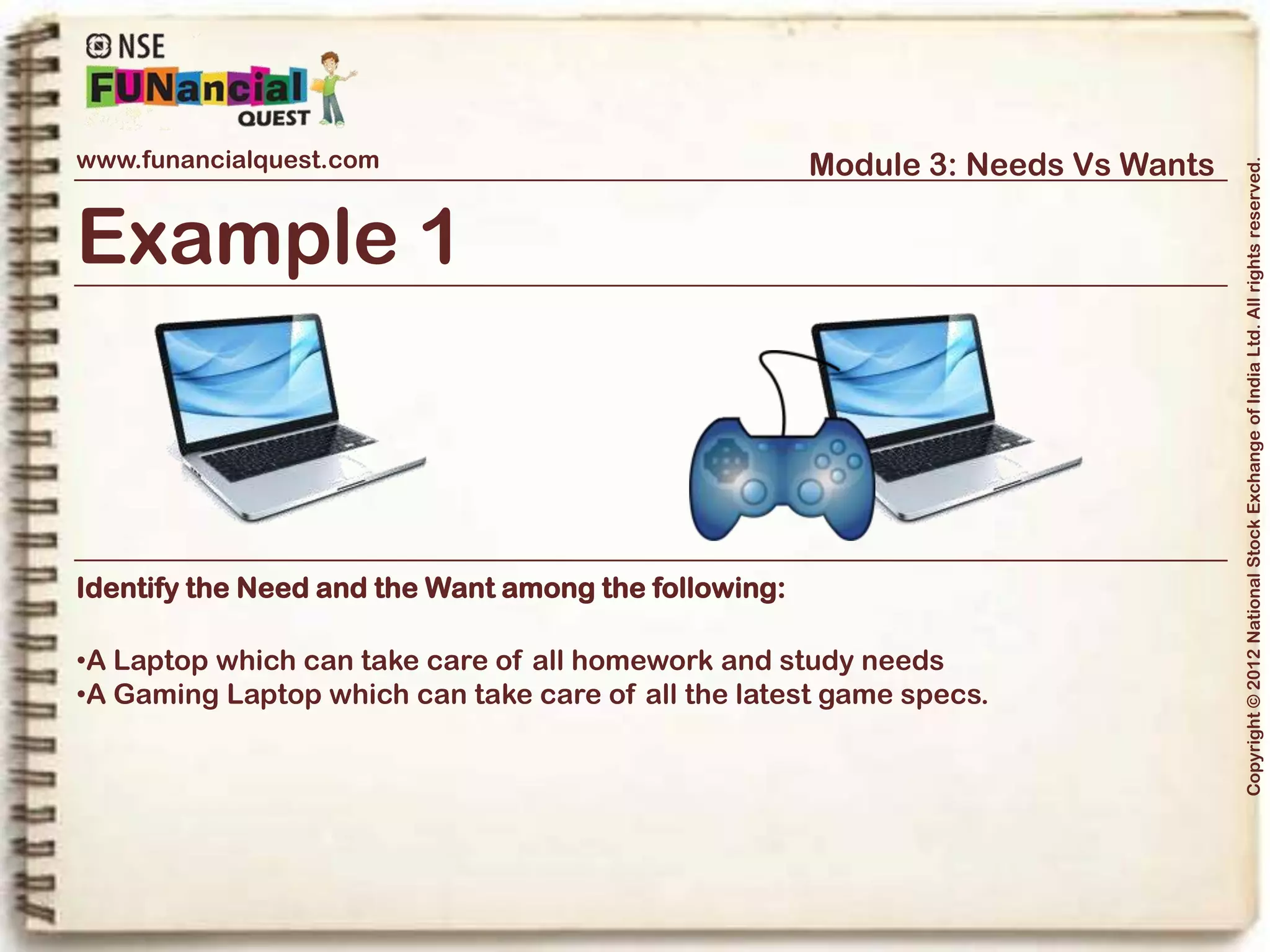 www.funancialquest.com                                Module 3: Needs Vs Wants




                                                                                    Copyright © 2012 National Stock Exchange of India Ltd. All rights reserved.
Example 2



Identify the Need and the Want among the following:

•A New Illustrated book of Atlas for your Geography lessons
•A new comic book your friends were talking about




                                                                          Vol. 1.1-4n4
 