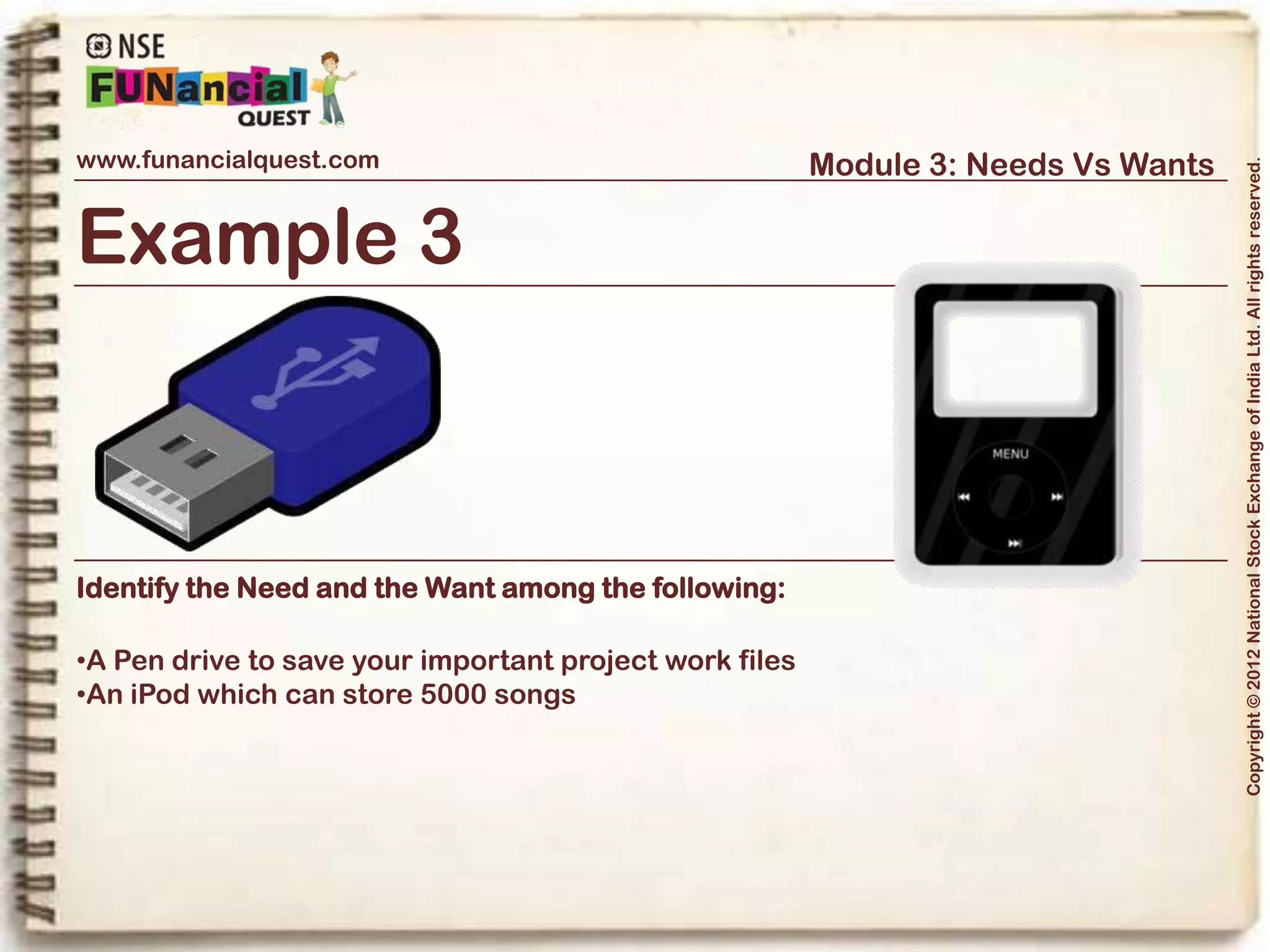 www.funancialquest.com                     Module 3: Needs Vs Wants




                                                                         Copyright © 2012 National Stock Exchange of India Ltd. All rights reserved.
Needs Vs Wants
                         •What is it?
                         •Needs
                         •Wants
                         •Think before you spend
                         •Why is it important?
                         •How to tell the difference?
                         •What's it's use in real life?
                         •Examples
                         •Conclusion
                                                               Vol. 1.1-4n4
 