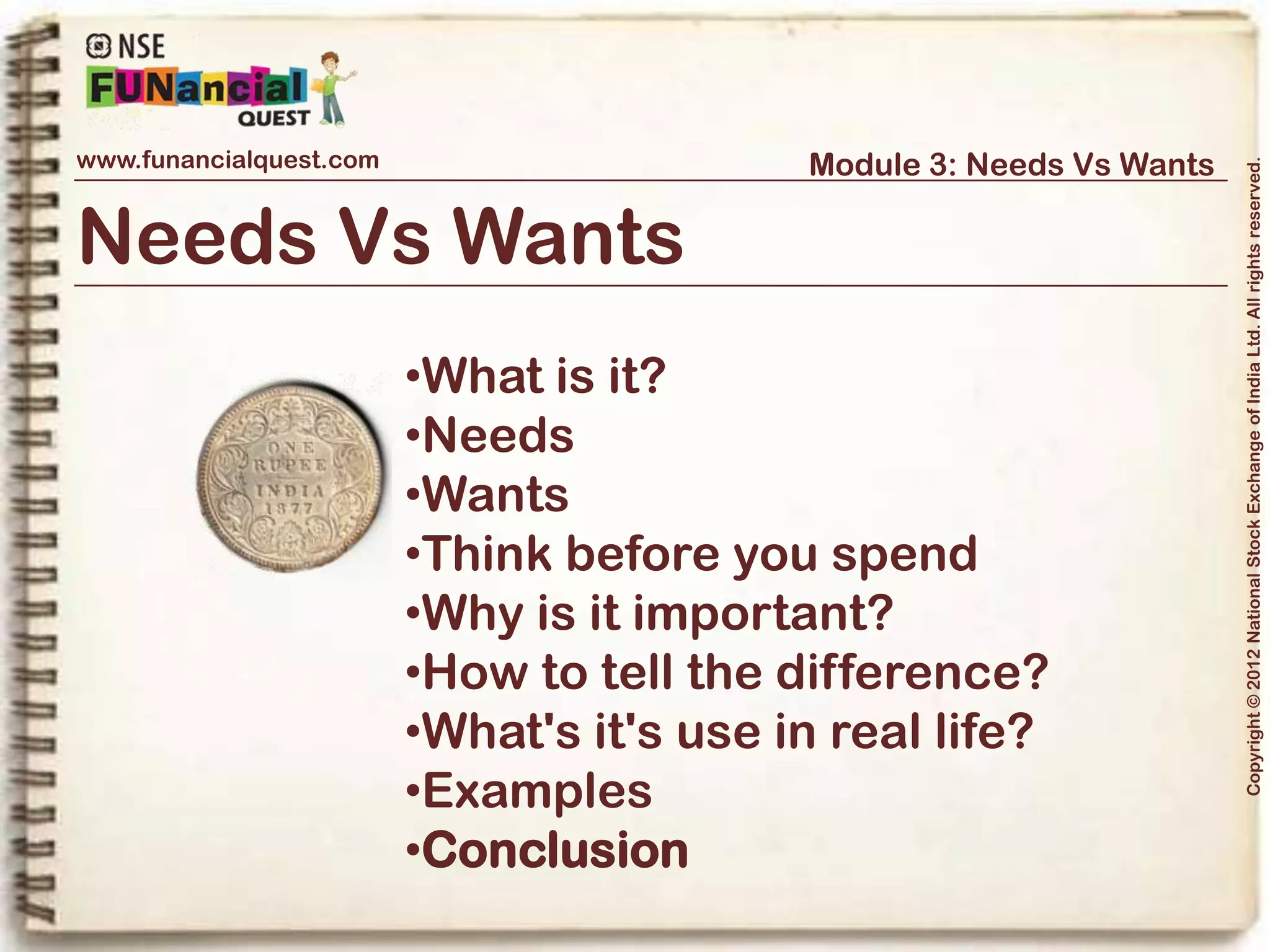 www.funancialquest.com                              Module 3: Needs Vs Wants




                                                                                  Copyright © 2012 National Stock Exchange of India Ltd. All rights reserved.
Conclusion



What have we learnt today?

•We have got the following learning in this module
• What are needs and Wants
• Why is it important to understand Need Vs Wants
• A few examples to help distinguish between a Need and a Want




                                                                        Vol. 1.1-4n4
 