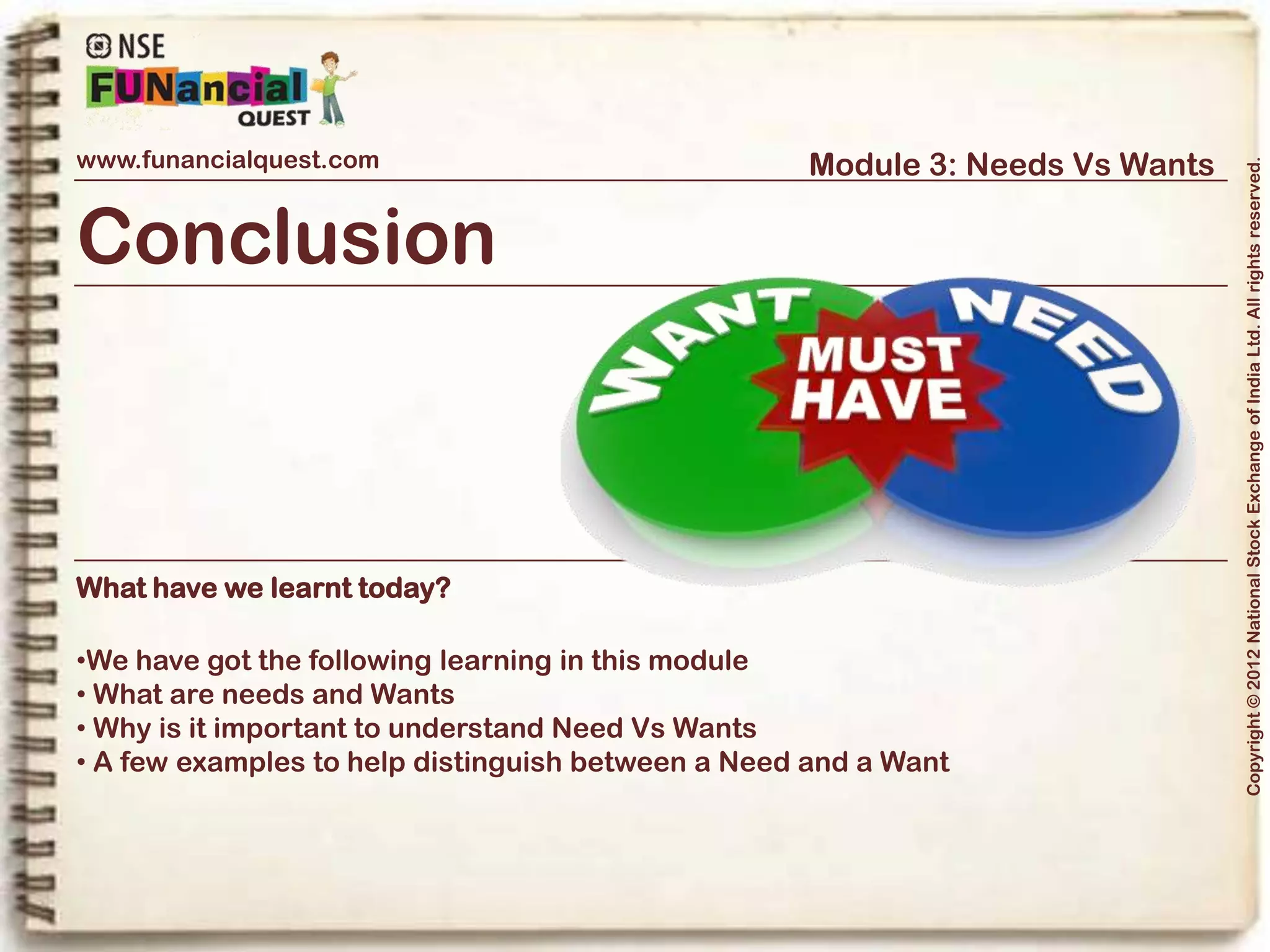 www.funancialquest.com                                                Module 3: Needs Vs Wants




                                                                                                                    Copyright © 2012 National Stock Exchange of India Ltd. All rights reserved.
   -End of Module 3-
                     When ready, test your knowledge
                     and receive a score!
                     Note: The test contains 10 Objective Type Questions to be finished in 10 mins duration.




       For more interesting updates and information, visit us on www.facebook.com/funancialquest



                                                                                                          Vol. 1.1-4n4
 