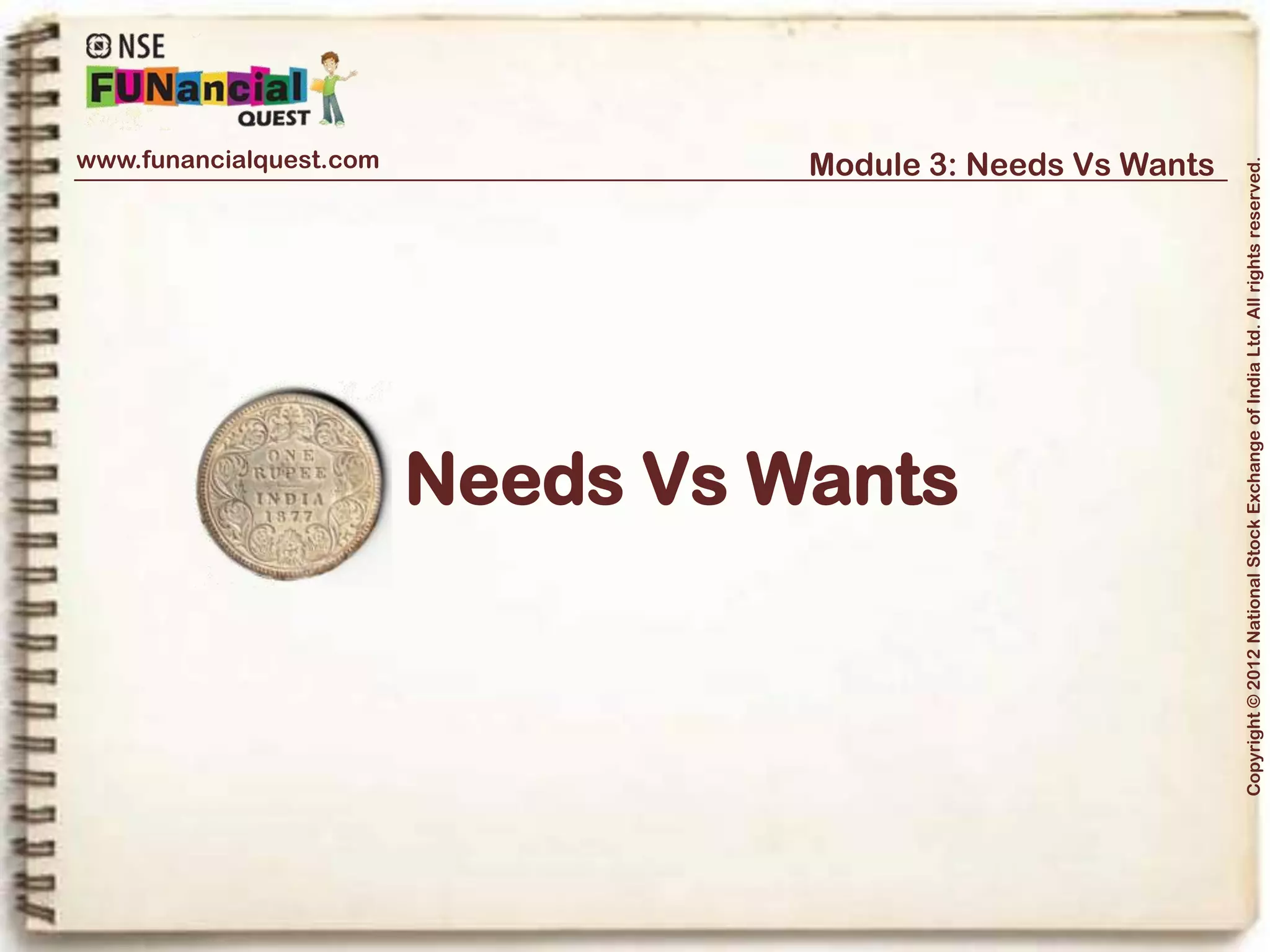 www.funancialquest.com                     Module 3: Needs Vs Wants




                                                                         Copyright © 2012 National Stock Exchange of India Ltd. All rights reserved.
Needs Vs Wants
                         •What is it?
                         •Needs
                         •Wants
                         •Think before you spend
                         •Why is it important?
                         •How to tell the difference?
                         •What's it's use in real life?
                         •Examples
                         •Conclusion
                                                               Vol. 1.1-4n4
 