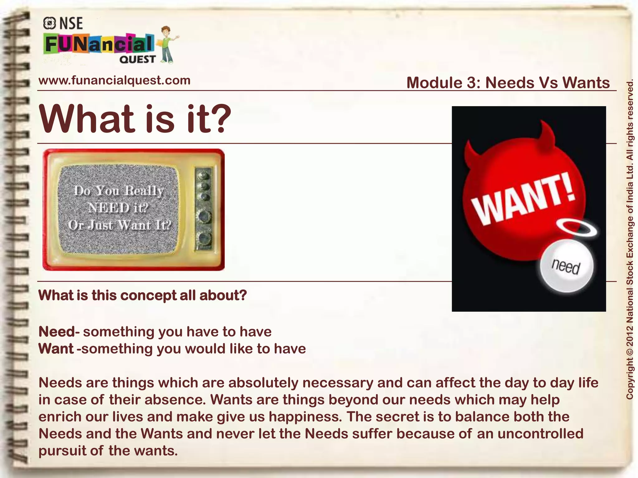www.funancialquest.com                     Module 3: Needs Vs Wants




                                                                         Copyright © 2012 National Stock Exchange of India Ltd. All rights reserved.
Needs Vs Wants
                         •What is it?
                         •Needs
                         •Wants
                         •Think before you spend
                         •Why is it important?
                         •How to tell the difference?
                         •What's it's use in real life?
                         •Examples
                         •Conclusion
                                                               Vol. 1.1-4n4
 