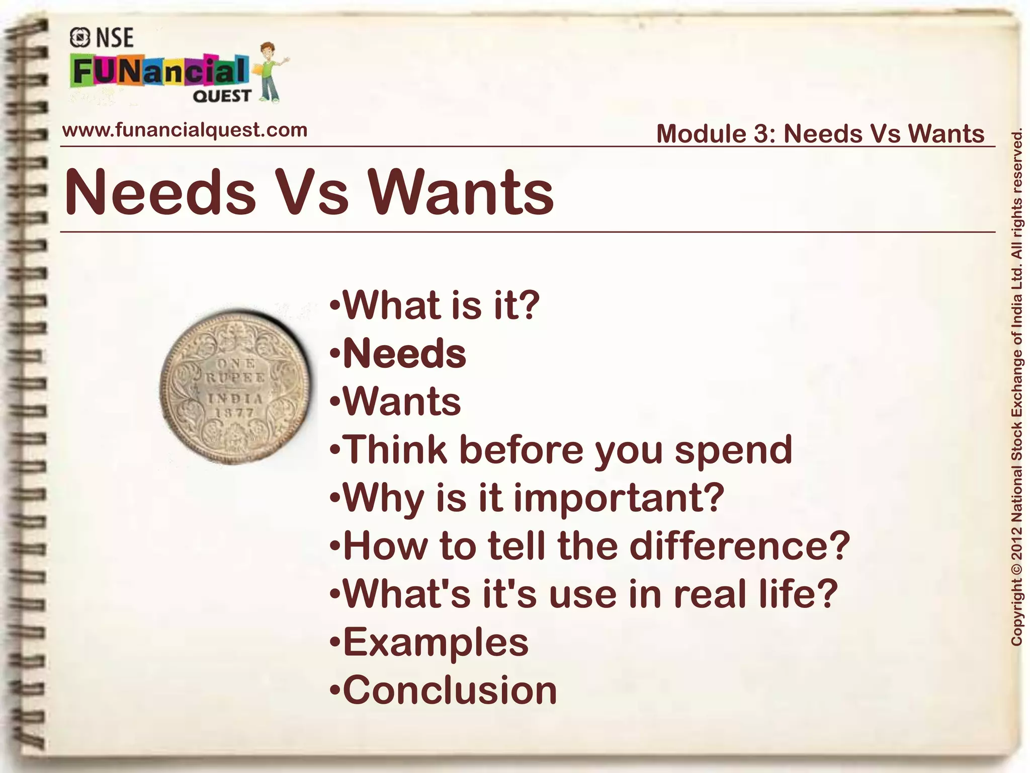 www.funancialquest.com                              Module 3: Needs Vs Wants




                                                                                       Copyright © 2012 National Stock Exchange of India Ltd. All rights reserved.
Needs



What are Needs?

In actuality, you only need four things to survive:
•Roof – Your house, room or dormitory
•Nutrition – Food, water and supplements
•Health & Hygiene – Necessary expenditure to maintain good health & hygiene
•Clothing – Decent clothes & attire to make you look presentable and give confidence
•Others – Some important or urgent expenditures like taking an Auto rickshaw instead
of a bus to reach for an appointment on time.

                                                                             Vol. 1.1-4n4
 