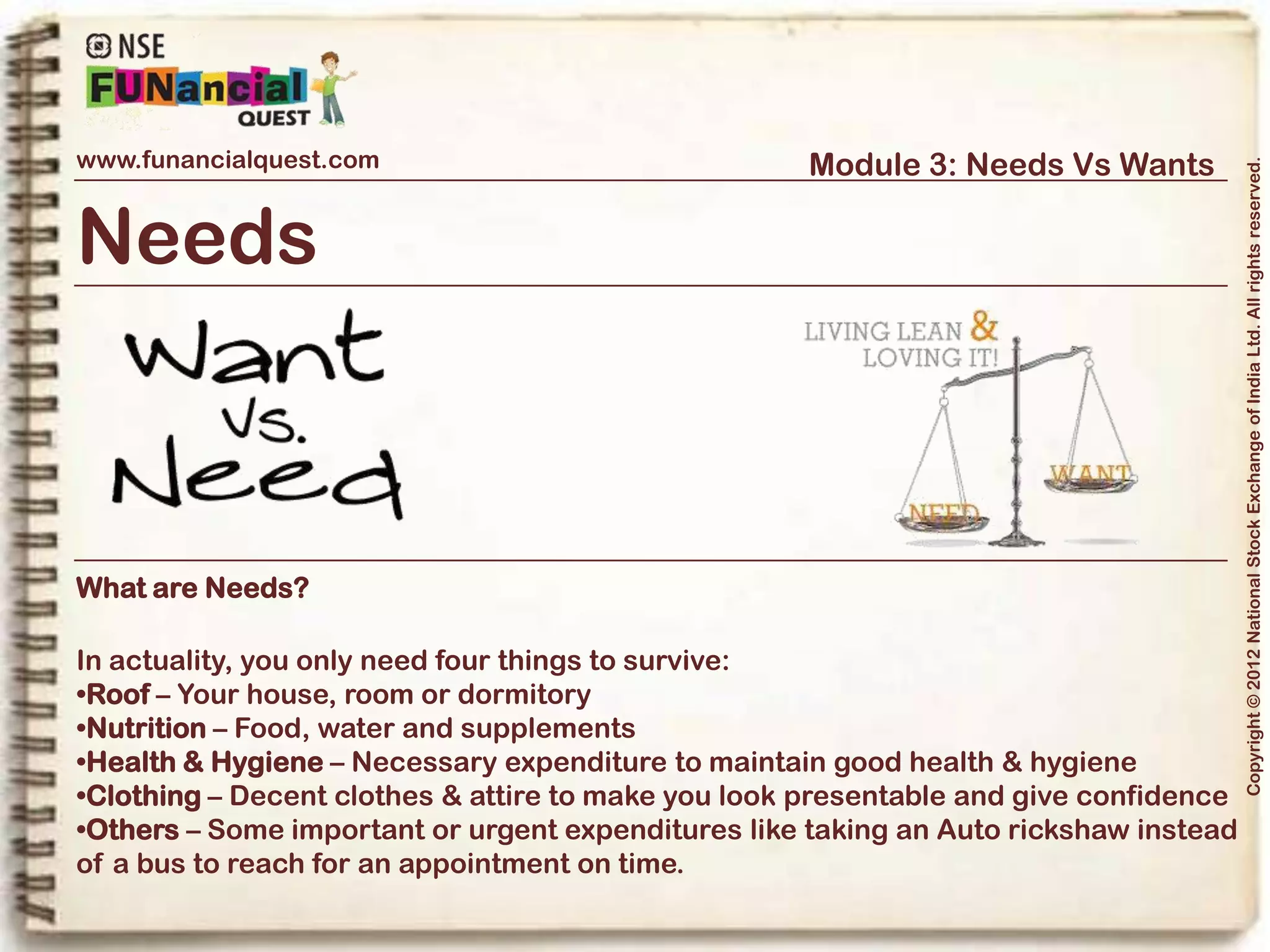 www.funancialquest.com                     Module 3: Needs Vs Wants




                                                                         Copyright © 2012 National Stock Exchange of India Ltd. All rights reserved.
Needs Vs Wants
                         •What is it?
                         •Needs
                         •Wants
                         •Think before you spend
                         •Why is it important?
                         •How to tell the difference?
                         •What's it's use in real life?
                         •Examples
                         •Conclusion
                                                               Vol. 1.1-4n4
 