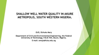 SHALLOW WELL WATER QUALITY IN AKURE
METROPOLIS, SOUTH WESTERN NIGERIA.
OJO, Ochuko Mary
Department of Civil and Environmental Engineering, the Federal
University of Technology, P.M.B 704, Akure, Nigeria.
E-mail: omojo@futa.edu.ng
 