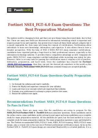 Fortinet NSE4_FGT-6.0 Exam Questions: The
Best Preparation Material
The modern world is changing by fast and there are new things being discovered daily, due to that
fact. There are many new fields are discovered in information technology which is important and
requires proper focus and expertise. Any person tries to learn all these fields and get a degree but it
is nearly impossible for, then came into being the concept of certifications. Certifications allow
individuals to learn new knowledge, information, and expertise. It also allows them to have a
broader perspective. With the help of NSE 4 NSE4_FGT-6.0 exam simulator certifications,
candidates have reported getting a huge boost in their professional careers, especially in the
information technology industry. It provides them a competitive advantage as well. Companies do
prefer NSE4_FGT-6.0 exam simulator certified individuals while recruiting new talent for jobs.
However, there is no easy task for passing the certification exam it requires a lot of practice,
dedication, preparation, and hard work. Once the candidate has cleared the Fortinet
NSE4_FGT-6.0 questions, then they can get the desired job anywhere in the world as the
Network Security Professional NSE4_FGT-6.0 exam simulator dumps are accepted globally.
Fortinet NSE4_FGT-6.0 Exam Questions Quality Preparation
Material
Go through the syllabus and read it carefully.1.
Points the Highly and important concepts for your syllabus.2.
Learn and clear your concepts which are important that syllabus.3.
Evaluate your performance to attempt a proper practice test exam.4.
Revise the syllabus once again.5.
Recommendations Fortinet NSE4_FGT-6.0 Exam Questions
To Pass In First Try
Over the years, there are many ways that the candidates are using to prepare for the
NSE4_FGT-6.0 Fortinet NSE 4 - FortiOS 6.0 exam simulator questions. Some candidates watch
the online course, some candidates prefer solving by past paper and some candidates use a complete
study for exam preparation material. All the methods are good, but the best method is to use a
complete study for exam preparation material. The exam preparation material is easy and detailed to
use. The Fortinet recommended NSE4_FGT-6.0 book, NSE4_FGT-6.0 training, NSE4_FGT-6.0 exam
dumps, play a crucial role in the success of Fortinet professional certification exam. As far as the
Fortinet NSE 4 - FortiOS 6.0 exam dumps are concerned Passitcertify is a trusted platform. It is a
 
