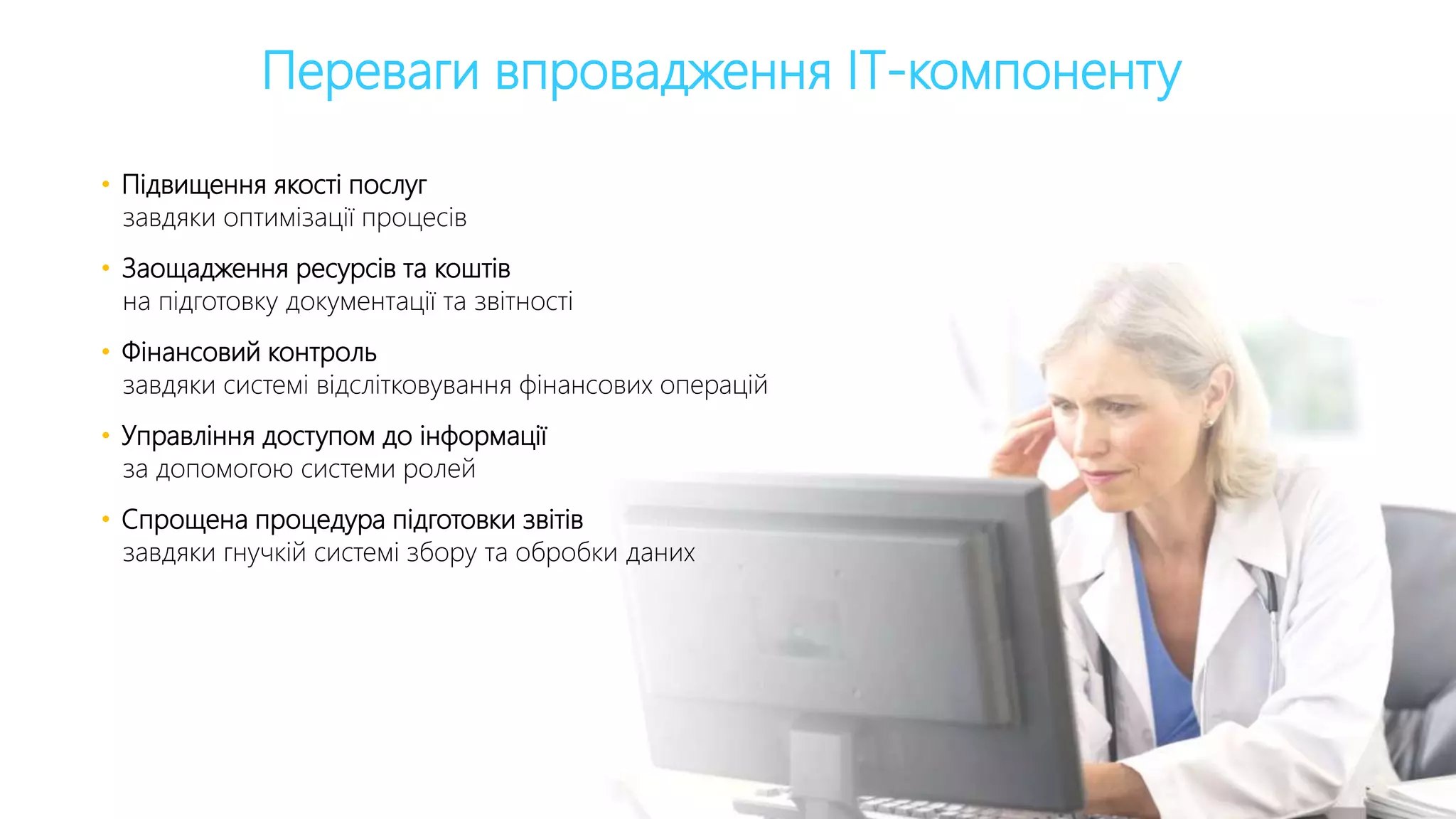 Переваги впровадження ІТ-компоненту
• Підвищення якості послуг
завдяки оптимізації процесів
• Заощадження ресурсів та коштів
на підготовку документації та звітності
• Фінансовий контроль
завдяки системі відслітковування фінансових операцій
• Управління доступом до інформації
за допомогою системи ролей
• Спрощена процедура підготовки звітів
завдяки гнучкій системі збору та обробки даних
 