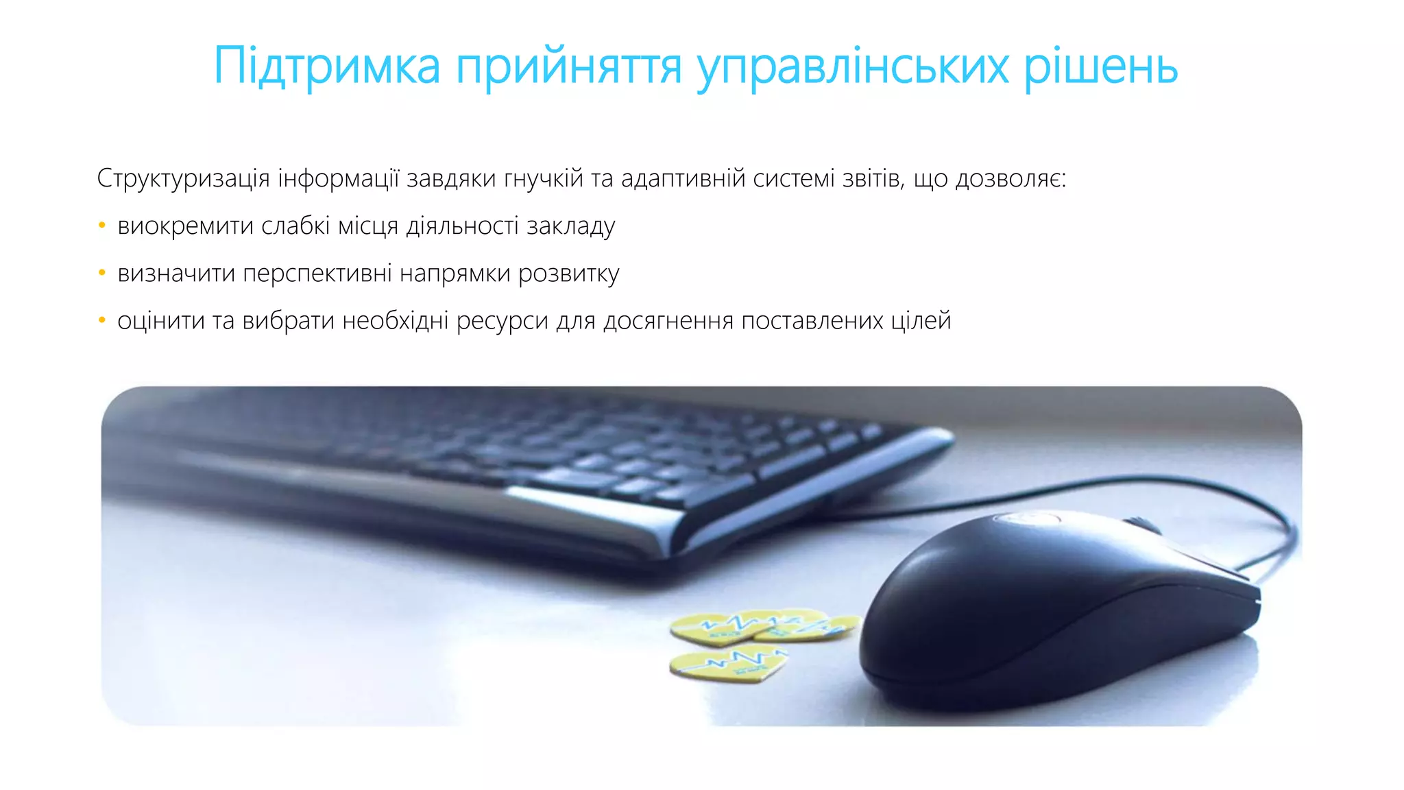 Підтримка прийняття управлінських рішень
Структуризація інформації завдяки гнучкій та адаптивній системі звітів, що дозволяє:
• виокремити слабкі місця діяльності закладу
• визначити перспективні напрямки розвитку
• оцінити та вибрати необхідні ресурси для досягнення поставлених цілей
 