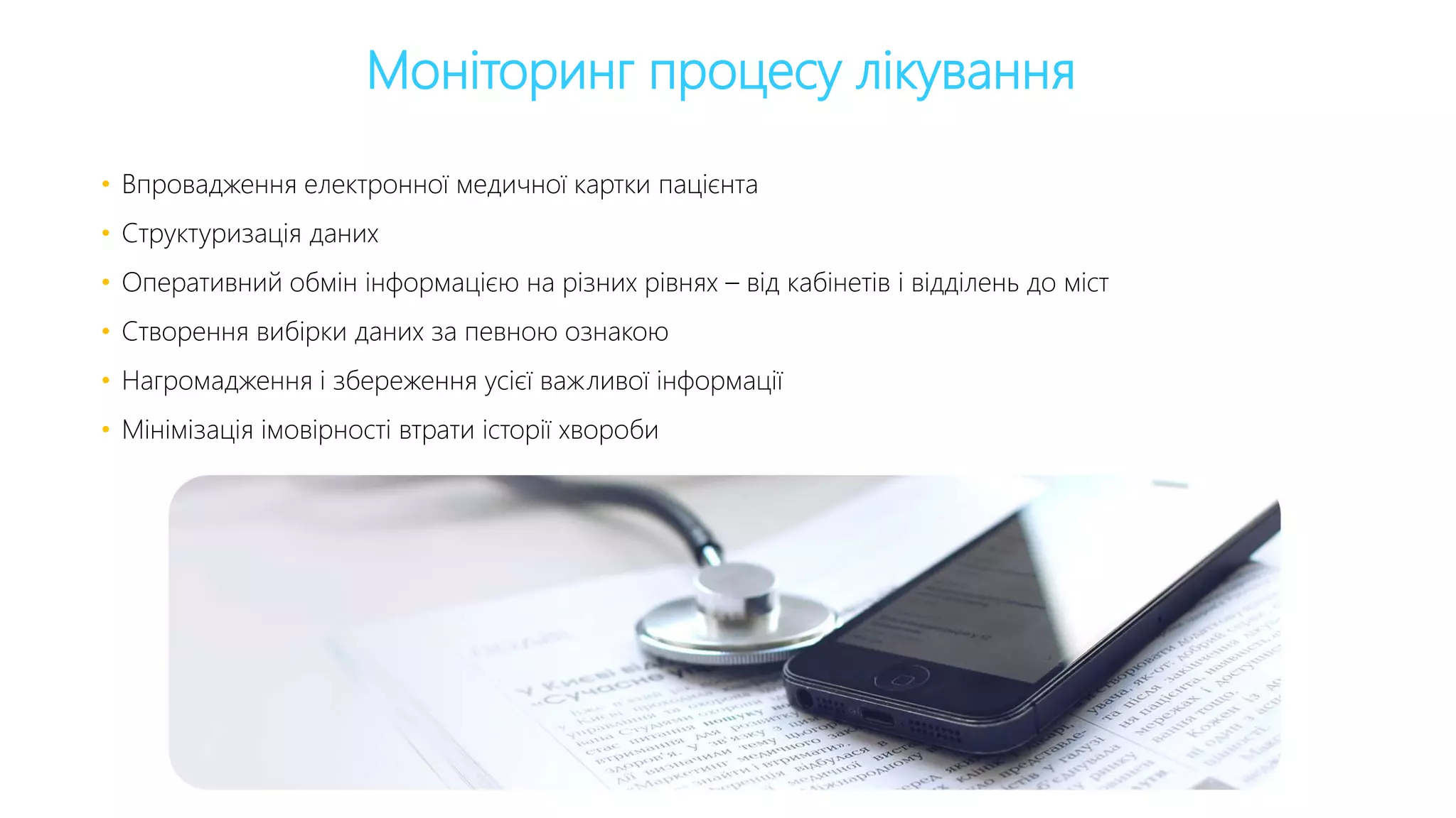 Моніторинг процесу лікування
• Впровадження електронної медичної картки пацієнта
• Структуризація даних
• Оперативний обмін інформацією на різних рівнях – від кабінетів і відділень до міст
• Створення вибірки даних за певною ознакою
• Нагромадження і збереження усієї важливої інформації
• Мінімізація імовірності втрати історії хвороби
 