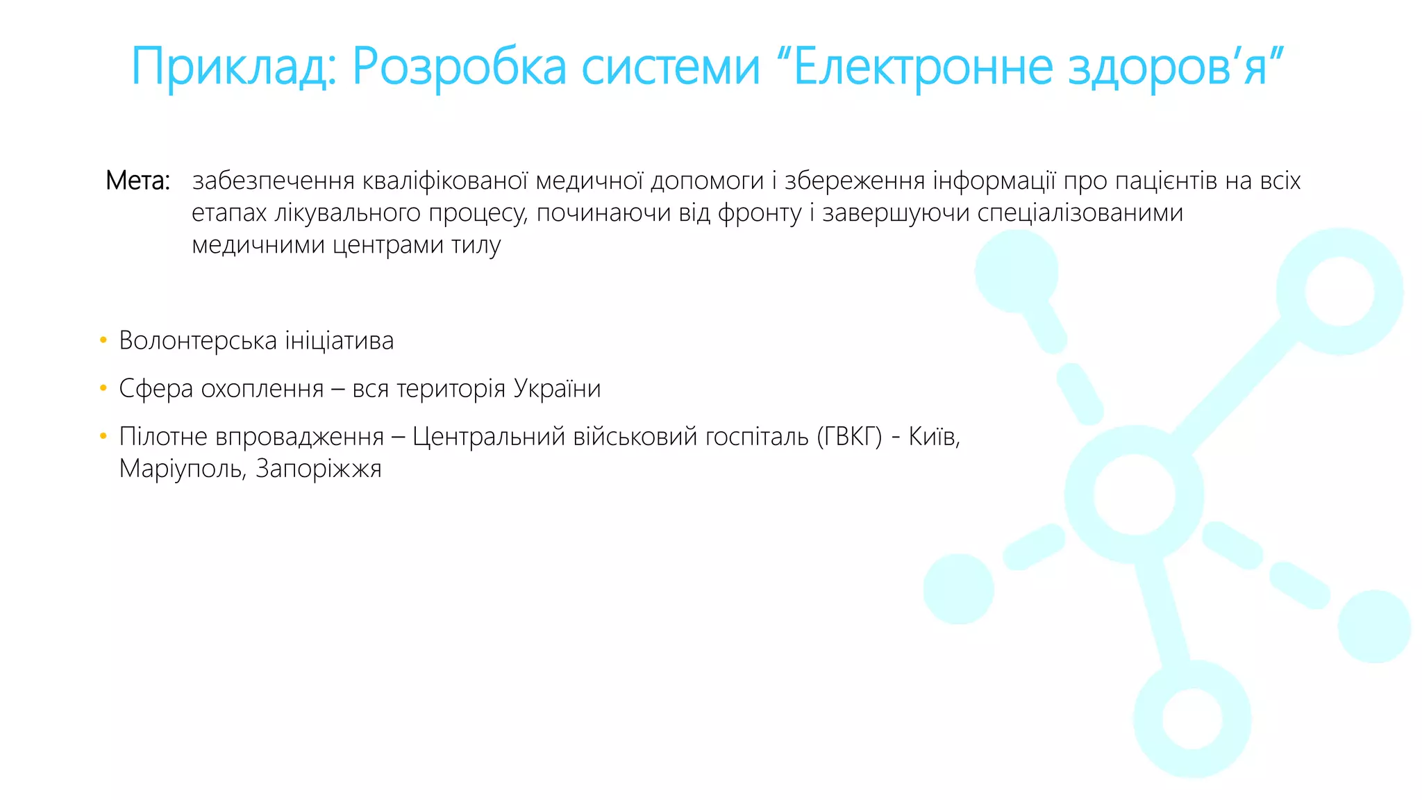 Приклад: Розробка системи “Електронне здоров’я”
Мета: забезпечення кваліфікованої медичної допомоги і збереження інформації про пацієнтів на всіх
етапах лікувального процесу, починаючи від фронту і завершуючи спеціалізованими
медичними центрами тилу
• Волонтерська ініціатива
• Сфера охоплення – вся територія України
• Пілотне впровадження – Центральний військовий госпіталь (ГВКГ) - Київ,
Маріуполь, Запоріжжя
 
