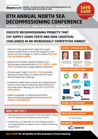 Researched & Organized by:
                             ArounD 120 inStAllAtionS coulD be DecommiSSioneD in the
                                                                                                             SAVE
                                                                                                             £400
                             Southern north SeA Alone by 2020


                                                                                                        Register by 9th September

8th AnnuAl north SeA
DecommiSSioning conference
november 15-16 2011, ArDoe houSe hotel, AberDeen uK

execute DecommiSSioning projectS thAt
cut Supply chAin coStS AnD eASe logiSticAl
chAllengeS in An increASingly competitive mArKet

                                                                          expert SpeAKer line up:
> Hear from key government agencies to gain
  clearer perspectives on financial, regulatory and
  environmental changes in order to better prepAre
  for DecommiSSioning

> Determine the latest supplier initiatives and                          Gunther Newcombe,
                                                                         VP Decommissioning,
                                                                                               Jules Schoenmakers,
                                                                                               Principle Technical
                                                                                                                     John Noble
                                                                                                                     General Manager,
  technological developments to cut Supply chAin                         BP                    Expert Well           International
                                                                                               Abandonment, Shell    Salvage Union
  coStS and execute a highly efficient operation
                                                                         expert SpeAKerS from:
> Access expert insight into Well p&A standards,
  testing and techniques to overcome this major
  decommissioning challenge

> Understand skilled labour issues and organisational
  factors within Decommissioning, Dismantling and
  Deconstruction allowing you to eASe logiSticAl
  chAllengeS

> Utilise knowledge on best practices within
  decommissioning programmes to aid quAlity
  project mAnAgement
                                                                         globAl golD SponSor:



neW for 2011:
                                                                         regiStrAtion SponSor:
> More government participation than ever before - giving
  you the essential facts influencing your industry

> Greater focus on Well P&A and the Salvage Industry -
                                                                         exhibitor:
  two hugely significant aspects within a decommissioning
  programme



Open NOW for all details of this business critical meeting
 
