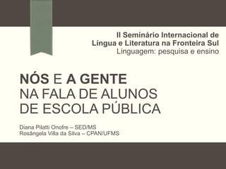 II Seminário Internacional de
Língua e Literatura na Fronteira Sul
Linguagem: pesquisa e ensino

NÓS E A GENTE
NA FALA DE ALUNOS
DE ESCOLA PÚBLICA
Diana Pilatti Onofre – SED/MS
Rosângela Villa da Silva – CPAN/UFMS

 