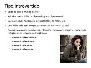 Tipo Introvertido

    Volta-se para o mundo interior

    Valoriza mais a idéia do objeto do que o objeto em si

    Gosta de novos horizontes, de suposições, de hipóteses

    Uma idéia vale mais do que qualquer coisa material ou real

    Considera o mundo dos objetos enfadonho, monótono, pequeno, preferindo
    refugiar-se no universo da imaginação
    
        Introvertido-Pensamento
    
        Introvertido-Sentimento
    
        Introvertido-Intuição
    
        Introvertido-Sensação
 