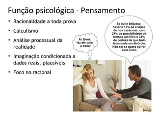 Função psicológica - Pensamento

    Racionalidade a toda prova                       Se eu te beijasse,
                                                  haveria 17% de chance

    Calculismo                                    de nos casarmos, com
                                                 24% de possibilidade de
                                                  termos um filho e 34%

    Análise processual da          Ai, Deus,
                                 faz ele calar
                                                  de certeza de que tudo
                                                  terminaria em divórcio.
    realidade                       a boca!      Não sei se quero correr
                                                        esse risco.

    Imaginação condicionada a
    dados reais, plausíveis

    Foco no racional
 