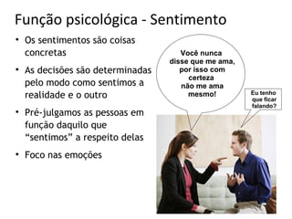 Função psicológica - Sentimento

    Os sentimentos são coisas
    concretas                         Você nunca
                                   disse que me ama,

    As decisões são determinadas      por isso com
                                        certeza
    pelo modo como sentimos a         não me ama
    realidade e o outro                 mesmo!         Eu tenho
                                                       que ficar
                                                       falando?

    Pré-julgamos as pessoas em
    função daquilo que
    “sentimos” a respeito delas

    Foco nas emoções
 