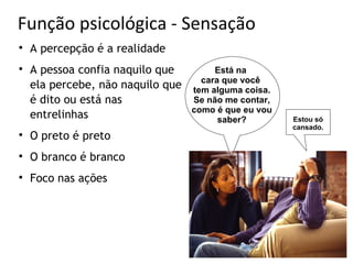 Função psicológica - Sensação

    A percepção é a realidade

    A pessoa confia naquilo que         Está na
                                     cara que você
    ela percebe, não naquilo que   tem alguma coisa.
    é dito ou está nas             Se não me contar,
                                   como é que eu vou
    entrelinhas                          saber?        Estou só
                                                       cansado.

    O preto é preto

    O branco é branco

    Foco nas ações
 